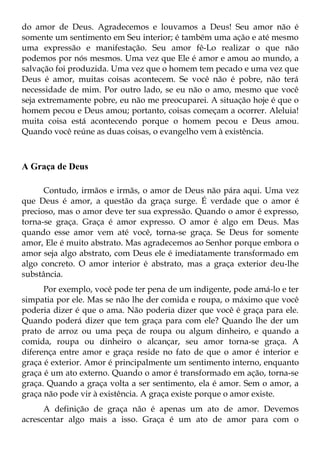 do amor de Deus. Agradecemos e louvamos a Deus! Seu amor não é
somente um sentimento em Seu interior; é também uma ação e até mesmo
uma expressão e manifestação. Seu amor fê-Lo realizar o que não
podemos por nós mesmos. Uma vez que Ele é amor e amou ao mundo, a
salvação foi produzida. Uma vez que o homem tem pecado e uma vez que
Deus é amor, muitas coisas acontecem. Se você não é pobre, não terá
necessidade de mim. Por outro lado, se eu não o amo, mesmo que você
seja extremamente pobre, eu não me preocuparei. A situação hoje é que o
homem pecou e Deus amou; portanto, coisas começam a ocorrer. Aleluia!
muita coisa está acontecendo porque o homem pecou e Deus amou.
Quando você reúne as duas coisas, o evangelho vem à existência.



A Graça de Deus

      Contudo, irmãos e irmãs, o amor de Deus não pára aqui. Uma vez
que Deus é amor, a questão da graça surge. É verdade que o amor é
precioso, mas o amor deve ter sua expressão. Quando o amor é expresso,
torna-se graça. Graça é amor expresso. O amor é algo em Deus. Mas
quando esse amor vem até você, torna-se graça. Se Deus for somente
amor, Ele é muito abstrato. Mas agradecemos ao Senhor porque embora o
amor seja algo abstrato, com Deus ele é imediatamente transformado em
algo concreto. O amor interior é abstrato, mas a graça exterior deu-lhe
substância.
      Por exemplo, você pode ter pena de um indigente, pode amá-lo e ter
simpatia por ele. Mas se não lhe der comida e roupa, o máximo que você
poderia dizer é que o ama. Não poderia dizer que você é graça para ele.
Quando poderá dizer que tem graça para com ele? Quando lhe der um
prato de arroz ou uma peça de roupa ou algum dinheiro, e quando a
comida, roupa ou dinheiro o alcançar, seu amor torna-se graça. A
diferença entre amor e graça reside no fato de que o amor é interior e
graça é exterior. Amor é principalmente um sentimento interno, enquanto
graça é um ato externo. Quando o amor é transformado em ação, torna-se
graça. Quando a graça volta a ser sentimento, ela é amor. Sem o amor, a
graça não pode vir à existência. A graça existe porque o amor existe.
      A definição de graça não é apenas um ato de amor. Devemos
acrescentar algo mais a isso. Graça é um ato de amor para com o
 