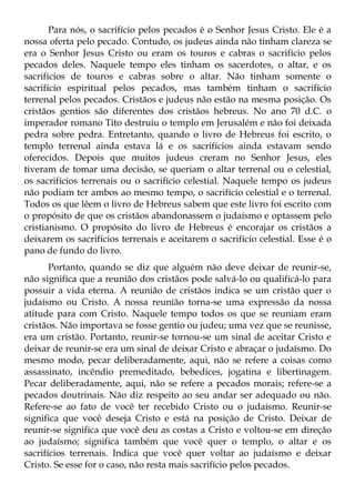 Para nós, o sacrifício pelos pecados é o Senhor Jesus Cristo. Ele é a
nossa oferta pelo pecado. Contudo, os judeus ainda não tinham clareza se
era o Senhor Jesus Cristo ou eram os touros e cabras o sacrifício pelos
pecados deles. Naquele tempo eles tinham os sacerdotes, o altar, e os
sacrifícios de touros e cabras sobre o altar. Não tinham somente o
sacrifício espiritual pelos pecados, mas também tinham o sacrifício
terrenal pelos pecados. Cristãos e judeus não estão na mesma posição. Os
cristãos gentios são diferentes dos cristãos hebreus. No ano 70 d.C. o
imperador romano Tito destruiu o templo em Jerusalém e não foi deixada
pedra sobre pedra. Entretanto, quando o livro de Hebreus foi escrito, o
templo terrenal ainda estava lá e os sacrifícios ainda estavam sendo
oferecidos. Depois que muitos judeus creram no Senhor Jesus, eles
tiveram de tomar uma decisão, se queriam o altar terrenal ou o celestial,
os sacrifícios terrenais ou o sacrifício celestial. Naquele tempo os judeus
não podiam ter ambos ao mesmo tempo, o sacrifício celestial e o terrenal.
Todos os que lêem o livro de Hebreus sabem que este livro foi escrito com
o propósito de que os cristãos abandonassem o judaísmo e optassem pelo
cristianismo. O propósito do livro de Hebreus é encorajar os cristãos a
deixarem os sacrifícios terrenais e aceitarem o sacrifício celestial. Esse é o
pano de fundo do livro.
       Portanto, quando se diz que alguém não deve deixar de reunir-se,
não significa que a reunião dos cristãos pode salvá-lo ou qualificá-lo para
possuir a vida eterna. A reunião de cristãos indica se um cristão quer o
judaísmo ou Cristo. A nossa reunião torna-se uma expressão da nossa
atitude para com Cristo. Naquele tempo todos os que se reuniam eram
cristãos. Não importava se fosse gentio ou judeu; uma vez que se reunisse,
era um cristão. Portanto, reunir-se tornou-se um sinal de aceitar Cristo e
deixar de reunir-se era um sinal de deixar Cristo e abraçar o judaísmo. Do
mesmo modo, pecar deliberadamente, aqui, não se refere a coisas como
assassinato, incêndio premeditado, bebedices, jogatina e libertinagem.
Pecar deliberadamente, aqui, não se refere a pecados morais; refere-se a
pecados doutrinais. Não diz respeito ao seu andar ser adequado ou não.
Refere-se ao fato de você ter recebido Cristo ou o judaísmo. Reunir-se
significa que você deseja Cristo e está na posição de Cristo. Deixar de
reunir-se significa que você deu as costas a Cristo e voltou-se em direção
ao judaísmo; significa também que você quer o templo, o altar e os
sacrifícios terrenais. Indica que você quer voltar ao judaísmo e deixar
Cristo. Se esse for o caso, não resta mais sacrifício pelos pecados.
 