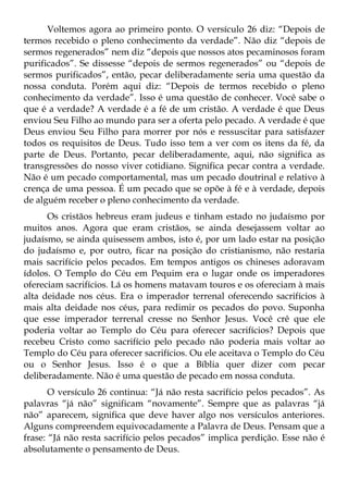 Voltemos agora ao primeiro ponto. O versículo 26 diz: “Depois de
termos recebido o pleno conhecimento da verdade”. Não diz “depois de
sermos regenerados” nem diz “depois que nossos atos pecaminosos foram
purificados”. Se dissesse “depois de sermos regenerados” ou “depois de
sermos purificados”, então, pecar deliberadamente seria uma questão da
nossa conduta. Porém aqui diz: “Depois de termos recebido o pleno
conhecimento da verdade”. Isso é uma questão de conhecer. Você sabe o
que é a verdade? A verdade é a fé de um cristão. A verdade é que Deus
enviou Seu Filho ao mundo para ser a oferta pelo pecado. A verdade é que
Deus enviou Seu Filho para morrer por nós e ressuscitar para satisfazer
todos os requisitos de Deus. Tudo isso tem a ver com os itens da fé, da
parte de Deus. Portanto, pecar deliberadamente, aqui, não significa as
transgressões do nosso viver cotidiano. Significa pecar contra a verdade.
Não é um pecado comportamental, mas um pecado doutrinal e relativo à
crença de uma pessoa. É um pecado que se opõe à fé e à verdade, depois
de alguém receber o pleno conhecimento da verdade.
      Os cristãos hebreus eram judeus e tinham estado no judaísmo por
muitos anos. Agora que eram cristãos, se ainda desejassem voltar ao
judaísmo, se ainda quisessem ambos, isto é, por um lado estar na posição
do judaísmo e, por outro, ficar na posição do cristianismo, não restaria
mais sacrifício pelos pecados. Em tempos antigos os chineses adoravam
ídolos. O Templo do Céu em Pequim era o lugar onde os imperadores
ofereciam sacrifícios. Lá os homens matavam touros e os ofereciam à mais
alta deidade nos céus. Era o imperador terrenal oferecendo sacrifícios à
mais alta deidade nos céus, para redimir os pecados do povo. Suponha
que esse imperador terrenal cresse no Senhor Jesus. Você crê que ele
poderia voltar ao Templo do Céu para oferecer sacrifícios? Depois que
recebeu Cristo como sacrifício pelo pecado não poderia mais voltar ao
Templo do Céu para oferecer sacrifícios. Ou ele aceitava o Templo do Céu
ou o Senhor Jesus. Isso é o que a Bíblia quer dizer com pecar
deliberadamente. Não é uma questão de pecado em nossa conduta.
       O versículo 26 continua: “Já não resta sacrifício pelos pecados”. As
palavras “já não” significam “novamente”. Sempre que as palavras “já
não” aparecem, significa que deve haver algo nos versículos anteriores.
Alguns compreendem equivocadamente a Palavra de Deus. Pensam que a
frase: “Já não resta sacrifício pelos pecados” implica perdição. Esse não é
absolutamente o pensamento de Deus.
 
