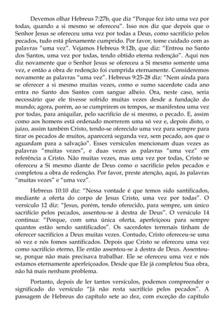 Devemos olhar Hebreus 7:27b, que diz “Porque fez isto uma vez por
todas, quando a si mesmo se ofereceu”. Isso nos diz que depois que o
Senhor Jesus se ofereceu uma vez por todas a Deus, como sacrifício pelos
pecados, tudo está plenamente cumprido. Por favor, tome cuidado com as
palavras “uma vez”. Vejamos Hebreus 9:12b, que diz: “Entrou no Santo
dos Santos, uma vez por todas, tendo obtido eterna redenção”. Aqui nos
diz novamente que o Senhor Jesus se ofereceu a Si mesmo somente uma
vez, e então a obra de redenção foi cumprida eternamente. Consideremos
novamente as palavras “uma vez”. Hebreus 9:25-28 diz: “Nem ainda para
se oferecer a si mesmo muitas vezes, como o sumo sacerdote cada ano
entra no Santo dos Santos com sangue alheio. Ora, neste caso, seria
necessário que ele tivesse sofrido muitas vezes desde a fundação do
mundo; agora, porém, ao se cumprirem os tempos, se manifestou uma vez
por todas, para aniquilar, pelo sacrifício de si mesmo, o pecado. E, assim
como aos homens está ordenado morrerem uma só vez e, depois disto, o
juízo, assim também Cristo, tendo-se oferecido uma vez para sempre para
tirar os pecados de muitos, aparecerá segunda vez, sem pecado, aos que o
aguardam para a salvação”. Esses versículos mencionam duas vezes as
palavras “muitas vezes”, e duas vezes as palavras “uma vez” em
referência a Cristo. Não muitas vezes, mas uma vez por todas, Cristo se
ofereceu a Si mesmo diante de Deus como o sacrifício pelos pecados e
completou a obra de redenção. Por favor, preste atenção, aqui, às palavras
“muitas vezes” e “uma vez”.
       Hebreus 10:10 diz: “Nessa vontade é que temos sido santificados,
mediante a oferta do corpo de Jesus Cristo, uma vez por todas”. O
versículo 12 diz: “Jesus, porém, tendo oferecido, para sempre, um único
sacrifício pelos pecados, assentou-se à destra de Deus”. O versículo 14
continua: “Porque, com uma única oferta, aperfeiçoou para sempre
quantos estão sendo santificados”. Os sacerdotes terrenais tinham de
oferecer sacrifícios a Deus muitas vezes. Contudo, Cristo ofereceu-se uma
só vez e nós fomos santificados. Depois que Cristo se ofereceu uma vez
como sacrifício eterno, Ele então assentou-se à destra de Deus. Assentou-
se, porque não mais precisava trabalhar. Ele se ofereceu uma vez e nós
estamos eternamente aperfeiçoados. Desde que Ele já completou Sua obra,
não há mais nenhum problema.
      Portanto, depois de ler tantos versículos, podemos compreender o
significado do versículo “Já não resta sacrifício pelos pecados”. A
passagem de Hebreus do capítulo sete ao dez, com exceção do capítulo
 