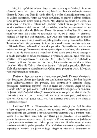 Aqui, o apóstolo estava dizendo aos judeus que Cristo já tinha se
oferecido uma vez por todas e completado a obra de redenção eterna
diante de Deus; que Deus já havia abolido a velha aliança juntamente com
os velhos sacrifícios. Antes da vinda de Cristo, os touros e cabras podiam
fazer propiciação pelos seus pecados. Mas depois da vinda de Cristo, os
sacrifícios de touros e cabras não podiam mais tirar os pecados; esses
sacrifícios tinham sido, na verdade, abolidos. Isso é o que nos mostram os
capítulos sete a dez de Hebreus. Deus não somente deu Seu Filho como
sacrifício, mas Ele aboliu os sacrifícios de touros e cabras. A primeira
metade do capítulo dez menciona que Deus não tem prazer em touros e
cabras nem em ofertas e sacrifícios pelo pecado. Deus preparou Seu Filho.
Touros e cabras não podem redimir os homens dos seus pecados; somente
o Filho de Deus pode redimir-nos dos pecados. Os sacrifícios de touros e
cabras no Antigo Testamento eram apenas tipos e sombras; eles referem-
se ao Filho de Deus como o sacrifício. Deus disse que a velha aliança é
algo do passado; os tipos acabaram e a realidade chegou. Não mais será
aceitável eles rejeitarem o Filho de Deus, isto é, rejeitar a realidade e
oferecer os tipos. De acordo com Deus, há somente um sacrifício pelos
pecados. Além de Cristo, não há outro sacrifício pelos pecados. Hebreus
10:26 diz-nos que se abandonarmos Cristo para procurar outro Salvador,
não encontraremos nenhum.
      Portanto, rigorosamente falando, essa porção da Palavra não é para
nós. Se alguns dizem que depois que um homem recebe o Senhor Jesus e
peca deliberadamente, irá perecer, isso contradiz o contexto dessa
passagem; contradiz também todo o livro de Hebreus. Aqui se está
falando sobre um ponto doutrinal. Hebreus mostra-nos que além do nome
de Jesus Cristo “não há salvação em nenhum outro; porque abaixo do céu
não existe nenhum outro nome, dado entre os homens, pelo qual importa
que sejamos salvos” (Atos 4:12). Isso não significa que um cristão irá para
o inferno se pecar.
      Hebreus 10:27 diz: “Pelo contrário, certa expectação horrível de juízo
e fogo vingador prestes a consumir os adversários”. Depois de receber o
conhecimento da verdade e ter conhecimento claro de que o Senhor Jesus
Cristo é o sacrifício ordenado por Deus pelos pecados, se os cristãos
judeus deixassem de se reunir, rejeitassem a Cristo, voltassem ao judaísmo
e procurassem outros sacrifícios pelos pecados, já não restaria mais
nenhum sacrifício pelos pecados. Eles poderiam somente aguardar certa
expectação horrível de juízo e fogo vingador prestes a consumir os
 