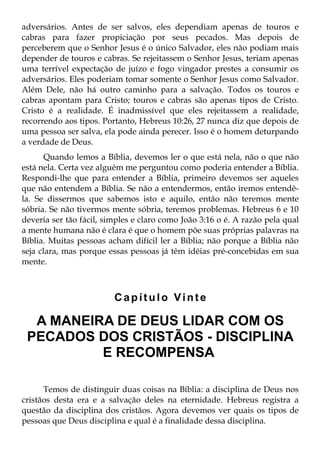 adversários. Antes de ser salvos, eles dependiam apenas de touros e
cabras para fazer propiciação por seus pecados. Mas depois de
perceberem que o Senhor Jesus é o único Salvador, eles não podiam mais
depender de touros e cabras. Se rejeitassem o Senhor Jesus, teriam apenas
uma terrível expectação de juízo e fogo vingador prestes a consumir os
adversários. Eles poderiam tomar somente o Senhor Jesus como Salvador.
Além Dele, não há outro caminho para a salvação. Todos os touros e
cabras apontam para Cristo; touros e cabras são apenas tipos de Cristo.
Cristo é a realidade. É inadmissível que eles rejeitassem a realidade,
recorrendo aos tipos. Portanto, Hebreus 10:26, 27 nunca diz que depois de
uma pessoa ser salva, ela pode ainda perecer. Isso é o homem deturpando
a verdade de Deus.
       Quando lemos a Bíblia, devemos ler o que está nela, não o que não
está nela. Certa vez alguém me perguntou como poderia entender a Bíblia.
Respondi-lhe que para entender a Bíblia, primeiro devemos ser aqueles
que não entendem a Bíblia. Se não a entendermos, então iremos entendê-
la. Se dissermos que sabemos isto e aquilo, então não teremos mente
sóbria. Se não tivermos mente sóbria, teremos problemas. Hebreus 6 e 10
deveria ser tão fácil, simples e claro como João 3:16 o é. A razão pela qual
a mente humana não é clara é que o homem põe suas próprias palavras na
Bíblia. Muitas pessoas acham difícil ler a Bíblia; não porque a Bíblia não
seja clara, mas porque essas pessoas já têm idéias pré-concebidas em sua
mente.



                         Capítulo Vinte

  A MANEIRA DE DEUS LIDAR COM OS
 PECADOS DOS CRISTÃOS - DISCIPLINA
          E RECOMPENSA

      Temos de distinguir duas coisas na Bíblia: a disciplina de Deus nos
cristãos desta era e a salvação deles na eternidade. Hebreus registra a
questão da disciplina dos cristãos. Agora devemos ver quais os tipos de
pessoas que Deus disciplina e qual é a finalidade dessa disciplina.
 