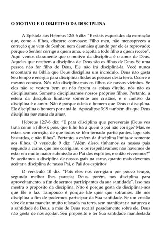 O MOTIVO E O OBJETIVO DA DISCIPLINA

      A Epístola aos Hebreus 12:5-6 diz: “E estais esquecidos da exortação
que, como a filhos, discorre convosco: Filho meu, não menosprezes a
correção que vem do Senhor, nem desmaies quando por ele és reprovado;
porque o Senhor corrige a quem ama, e açoita a todo filho a quem recebe”.
Aqui vemos claramente que o motivo da disciplina é o amor de Deus.
Aqueles que recebem a disciplina de Deus são os filhos de Deus. Se uma
pessoa não for filho de Deus, Ele não irá discipliná-la. Você nunca
encontrará na Bíblia que Deus disciplina um incrédulo. Deus não gasta
Seu tempo e energia para disciplinar todas as pessoas desta terra. Ocorre o
mesmo conosco. Nós não disciplinamos os filhos de nossos vizinhos. Se
eles não se vestem bem ou não fazem as coisas direito, nós não os
disciplinamos. Somente disciplinamos nossos próprios filhos. Portanto, a
esfera da disciplina limita-se somente aos cristãos, e o motivo da
disciplina é o amor. Não é porque odeia o homem que Deus o disciplina.
Ele disciplina o homem por amá-lo. Apocalipse 3:19 também diz que Deus
disciplina por causa do amor.
      Hebreus 12:7-8 diz: “É para disciplina que perseverais (Deus vos
trata como a filhos); pois, que filho há a quem o pai não corrige? Mas, se
estais sem correção, de que todos se têm tornado participantes, logo sois
bastardos, e não filhos”. Portanto, a esfera da disciplina limita-se somente
aos filhos. O versículo 9 diz: “Além disso, tínhamos os nossos pais
segundo a carne, que nos corrigiam, e os respeitávamos; não havemos de
estar em muito maior submissão ao Pai dos espíritos, e então viveremos?”
Se aceitamos a disciplina de nossos pais na carne, quanto mais devemos
aceitar a disciplina de nosso Pai, o Pai dos espíritos!
      O versículo 10 diz: “Pois eles nos corrigiam por pouco tempo,
segundo melhor lhes parecia; Deus, porém, nos disciplina para
aproveitamento, a fim de sermos participantes da sua santidade”. Isso nos
mostra o propósito da disciplina. Não é porque gosta de disciplinar-nos
que Ele o faz. Tampouco é porque Ele quer que soframos. Ele nos
disciplina a fim de podermos participar da Sua santidade. Se um cristão
vive de uma maneira muito relaxada na terra, sem manifestar a natureza e
a santidade de Deus, a mão de Deus recairá pesadamente sobre ele. Deus
não gosta de nos açoitar. Seu propósito é ter Sua santidade manifestada
 