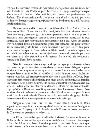 em nós. Ele somente cessará de nos disciplinar quando Sua santidade for
manifestada em nós. Portanto, percebemos que a disciplina não prova que
não somos do Senhor. Pelo contrário, ela prova que pertencemos ao
Senhor. Não há necessidade de disciplina para alguém que não pertença
ao Senhor. Somente aqueles que pertencem ao Senhor estão qualificados a
ser disciplinados.
      Há uma grande diferença entre punição e disciplina. A disciplina de
Deus sobre Seus filhos não é a Sua punição sobre eles. Mesmo quando
Deus os castiga, esse castigo não é uma punição, mas uma disciplina. A
disciplina tem um objetivo definido, que é podermos participar da Sua
santidade, para que não vivamos nesciamente dia a dia. Após um cristão
crer no Senhor Jesus, embora nunca perca sua salvação, ele pode receber
um severo castigo de Deus. Nunca devemos dizer que um cristão pode
fazer tudo o que quer após ser salvo. A Bíblia nos diz claramente que após
um cristão ser salvo, mesmo que esteja derrotado e caído, ele não perecerá
eternamente e não perderá a vida eterna. Entretanto, ele receberá a
correção de Deus, hoje, na terra.
      Não devemos cometer o engano de pensar que por estarmos salvos
eternamente, podemos viver relaxadamente nesta terra. Ninguém pode
refutar o fato de que uma vez que uma pessoa é salva, ela é salva para
sempre. Isso é um fato. Se um cristão dá vazão às suas concupiscências,
comete pecados, cai em perversão e não tem a santidade de Deus, Deus
estenderá Sua mão e o disciplinará por meio de seu ambiente, sua família,
sua saúde e seus planos futuros. Ele poderá encontrar dificuldades na sua
família. Poderá experimentar muita doença e infortúnio em seu ambiente.
O propósito de Deus, ao permitir que essas coisas lhe sobrevenham, não é
puni-lo; elas não sobrevêm para causar-lhe dificuldades, mas para fazê-lo
participar da santidade de Deus e torná-lo merecedor da graça do Seu
chamamento. Essa é a compreensão adequada da salvação.
      Ninguém deve dizer que, se um cristão não fizer o bem, Deus
negará que ele seja filho Seu e o expulsará como a um cachorro. Se alguém
disser isso, ou é cego quanto à obra da cruz de Cristo, ou pensa que a obra
de Cristo é uma questão muito leviana.
      A Bíblia nos motra que a salvação é eterna. Ao mesmo tempo, a
Bíblia também nos mostra que existem punições seriíssimas entre os que
crêem. Se falharmos, haverá muita punição para nós. Deus quer que
participemos da Sua santidade. Nesta terra, Ele quer que vivamos como
 