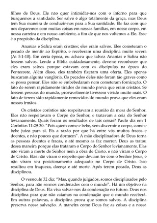 filhos de Deus. Ele não quer intimidar-nos com o inferno para que
busquemos a santidade. Ser salvo é algo totalmente da graça, mas Deus
tem Sua maneira de conduzir-nos para a Sua santidade. Ele faz com que
nos deparemos com muitas coisas em nossas famílias, em nosso corpo, em
nossa carreira e em nosso ambiente, a fim de que nos voltemos a Ele. Esse
é o propósito da disciplina.
      Ananias e Safira eram cristãos; eles eram salvos. Eles cometeram o
pecado de mentir ao Espírito, e receberam uma disciplina muito severa
(At 5:1-10). Em certa época, eu achava que talvez Ananias e Safira não
fossem salvos. Lendo a Bíblia cuidadosamente, deve-se reconhecer que
eles eram salvos porque estavam com os discípulos na época do
Pentecoste. Além disso, eles também fizeram uma oferta. Eles apenas
buscaram alguma vanglória. Os pecados deles não foram tão graves como
se possa pensar. Eles não se embebedaram nem cometeram fornicação. O
fato de serem rapidamente tirados do mundo prova que eram cristãos. Se
fossem pessoas do mundo, provavelmente tivessem vivido muito mais. O
fato de terem sido rapidamente removidos do mundo prova que eles eram
nossos irmãos.
      Os cristãos coríntios não respeitavam a reunião da mesa do Senhor.
Eles não respeitavam o Corpo do Senhor, e tratavam a ceia do Senhor
levianamente. Quais foram os resultados de tais coisas? Paulo diz em 1
Coríntios 11:29-30: “Pois quem come e bebe, sem discernir o corpo, come e
bebe juízo para si. Eis a razão por que há entre vós muitos fracos e
doentes, e não poucos que dormem”. A mão disciplinadora de Deus torna
as pessoas doentes e fracas, e até mesmo as faz morrer. Deus as tratou
dessa maneira porque elas trataram o Corpo do Senhor levianamente. Elas
não viram a morte do Senhor nem a obra de Cristo, e não viram o Corpo
de Cristo. Elas não viram o respeito que deviam ter com o Senhor Jesus, e
não viram seu posicionamento adequado no Corpo de Cristo. Isso
resultou em fraqueza, doença e até morte. Após terem pecado, Deus as
disciplinou.
      O versículo 32 diz: “Mas, quando julgados, somos disciplinados pelo
Senhor, para não sermos condenados com o mundo”. Há um objetivo na
disciplina de Deus. Ela visa salvar-nos da condenação no futuro. Deus nos
disciplina para que não caiamos na condenação que o mundo receberá.
Em outras palavras, a disciplina prova que somos salvos. A disciplina
preserva nossa salvação. A maneira como Deus faz as coisas e a nossa
 