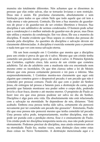 maneira são totalmente diferentes. Nós achamos que se dissermos às
pessoas que elas estão salvas, elas se tornarão levianas e sem restrição.
Deus não é assim. Ele proclama claramente, absolutamente e sem
limitação para todos os que crêem Nele que todo aquele que crê tem a
vida eterna e não perecerá. Contudo, Ele tem a Sua maneira de guardar-
nos de pecar e de guardar-nos de ser cristãos libertinos e frouxos. Sua
disciplina é um subtitutivo de sermos condenados. O homem pode achar
que a condenação é o melhor método de guardar-nos de pecar, mas Deus
não utiliza a maneira da condenação. Em vez disso, Ele usa a maneira da
disciplina. É muito evidente que Deus separa os cristãos das pessoas do
mundo pela disciplina. As questões da disciplina e salvação devem ser
claramente diferenciadas. A disciplina é exercida somente para o presente
e nada tem que ver com nossa salvação eterna.
      Há um bom exemplo em 1 Coríntios que mostra que a disciplina
para um cristão é prova de que ele é salvo. Mesmo que um cristão tenha
cometido um pecado muito grave, ele ainda é salvo. A Primeira Epístola
aos Coríntios, capítulo cinco, fala acerca de um cristão que cometeu
adultério. Tal ato de adultério com a madrasta não era encontrado nem
mesmo entre os incrédulos. Os que têm clareza sobre a lei de Moisés
diriam que esta pessoa certamente perecerá e irá para o inferno. Mas
surpreendentemente, 1 Coríntios mostra-nos claramente que aqui está
alguém que cometeu grave e desprezível pecado; é um pecado que não é
cometido por pessoas comuns. Paulo diz que com o poder do Senhor
Jesus, ele entregou tal pessoa a Satanás para a destruição da carne, para
permitir que Satanás mostrasse seu poder sobre o corpo dele, podendo
levá-lo a ficar fraco, doente e até mesmo morrer. O propósito de Paulo ao
fazer isso era que essa pessoa pudesse ser salva no dia do Senhor.
Disciplina é algo para esta vida. Ela absolutamente não está relacionada
com a salvação na eternidade. Se dependesse de nós, diríamos: “Está
acabado. Embora essa pessoa tenha sido salva, certamente ela perecerá
novamente por ter cometido um pecado tão grosseiro”. Entretanto, Paulo
diz que essa pessoa não perecerá mesmo que tenha cometido tal pecado.
Uma pessoa salva pode, temporariamente, receber disciplina, mas não
pode ser punida com a perdição eterna. Esse é o ensinamento de Paulo.
Um cristão pode ter disciplina temporária nesta era, mas não pode perecer
eternamente. Podemos precisar de disciplina, mas ainda estaremos salvos
na eternidade. Paulo fez, muitas vezes, uma distinção clara entre estas
duas coisas no Novo Testamento. A destruição mencionada aqui e o
 