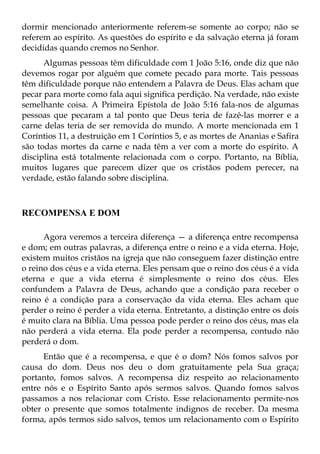 dormir mencionado anteriormente referem-se somente ao corpo; não se
referem ao espírito. As questões do espírito e da salvação eterna já foram
decididas quando cremos no Senhor.
      Algumas pessoas têm dificuldade com 1 João 5:16, onde diz que não
devemos rogar por alguém que comete pecado para morte. Tais pessoas
têm dificuldade porque não entendem a Palavra de Deus. Elas acham que
pecar para morte como fala aqui significa perdição. Na verdade, não existe
semelhante coisa. A Primeira Epístola de João 5:16 fala-nos de algumas
pessoas que pecaram a tal ponto que Deus teria de fazê-las morrer e a
carne delas teria de ser removida do mundo. A morte mencionada em 1
Coríntios 11, a destruição em 1 Coríntios 5, e as mortes de Ananias e Safira
são todas mortes da carne e nada têm a ver com a morte do espírito. A
disciplina está totalmente relacionada com o corpo. Portanto, na Bíblia,
muitos lugares que parecem dizer que os cristãos podem perecer, na
verdade, estão falando sobre disciplina.



RECOMPENSA E DOM

      Agora veremos a terceira diferença — a diferença entre recompensa
e dom; em outras palavras, a diferença entre o reino e a vida eterna. Hoje,
existem muitos cristãos na igreja que não conseguem fazer distinção entre
o reino dos céus e a vida eterna. Eles pensam que o reino dos céus é a vida
eterna e que a vida eterna é simplesmente o reino dos céus. Eles
confundem a Palavra de Deus, achando que a condição para receber o
reino é a condição para a conservação da vida eterna. Eles acham que
perder o reino é perder a vida eterna. Entretanto, a distinção entre os dois
é muito clara na Bíblia. Uma pessoa pode perder o reino dos céus, mas ela
não perderá a vida eterna. Ela pode perder a recompensa, contudo não
perderá o dom.
      Então que é a recompensa, e que é o dom? Nós fomos salvos por
causa do dom. Deus nos deu o dom gratuitamente pela Sua graça;
portanto, fomos salvos. A recompensa diz respeito ao relacionamento
entre nós e o Espírito Santo após sermos salvos. Quando fomos salvos
passamos a nos relacionar com Cristo. Esse relacionamento permite-nos
obter o presente que somos totalmente indignos de receber. Da mesma
forma, após termos sido salvos, temos um relacionamento com o Espírito
 