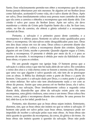Santo. Esse relacionamento permite-nos obter a recompensa que de outra
forma jamais obteríamos por nós mesmos. Se alguém crê no Senhor Jesus
como Salvador, aceitando-O como vida, ele é salvo diante de Deus. Após
ser salva, Deus imediatamente coloca essa pessoa num caminho de modo
que ela corra a carreira e obtenha a recompensa que está diante dela. Um
cristão é salvo por causa do Senhor Jesus. Após ser salvo, ele deve
manifestar a vitória de Cristo pelo Espírito Santo dia a dia. Se fizer isso,
então, no fim da carreira, ele obterá a glória celestial e a recompensa
celestial de Deus.
      Portanto, a salvação é o primeiro passo deste caminho, e a
recompensa é o último passo. Somente os salvos estão qualificados para
obter a recompensa. Os não-salvos estão desqualificados para isso. Deus
nos deu duas coisas em vez de uma. Deus coloca o presente diante das
pessoas do mundo e coloca a recompensa diante dos cristãos. Quando
alguém crê em Cristo, recebe o presente. Quando alguém segue a Cristo,
recebe a recompensa. O presente é obtido por meio da fé, e é para as
pessoas do mundo. A recompensa é obtida por meio da fidelidade e das
boas obras, e é para os cristãos.
       Há um grande engano nas igrejas hoje. O homem pensa que a
salvação é a única coisa e que não há nada além de ser salvo. Ele considera
o reino dos céus e a vida eterna como se fossem a mesma coisa. Ele pensa
que uma vez que alguém é salvo quando crê, não tem de se preocupar
com as obras. A Bíblia faz distinção entre a parte de Deus e a parte do
homem. Uma parte é a salvação dada por Deus, e a outra parte é a glória
do reino milenar. Ser salvo não tem absolutamente nada a ver com as
obras da pessoa. Assim que uma pessoa crê no Senhor Jesus, ela é salva.
Mas, após sua salvação, Deus imediatamente coloca a segunda coisa
diante dela, dizendo-lhe que além da salvação existe para ela uma
recompensa, uma glória vindoura, uma coroa e um trono. Deus coloca Seu
trono, coroa, glória e recompensa diante dos cristãos. Se uma pessoa for
fiel, obtê-los-á; se for infiel, perdê-los-á.
      Portanto, não dizemos que as boas obras sejam inúteis. Entretanto,
dizemos, sim, que as boas obras são inúteis no que se refere à salvação. O
homem não pode ser salvo pelas suas boas obras, tampouco pode ser
impedido de receber a salvação pelas suas más obras. As boas obras são
úteis quanto às questões da recompensa, da coroa, da glória e do trono. As
boas obras são inúteis quanto à questão da salvação. Deus não pode
 