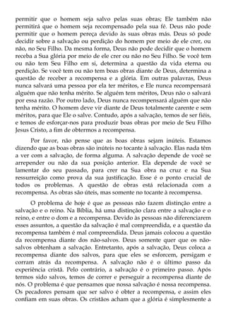 permitir que o homem seja salvo pelas suas obras; Ele também não
permitirá que o homem seja recompensado pela sua fé. Deus não pode
permitir que o homem pereça devido às suas obras más. Deus só pode
decidir sobre a salvação ou perdição do homem por meio de ele crer, ou
não, no Seu Filho. Da mesma forma, Deus não pode decidir que o homem
receba a Sua glória por meio de ele crer ou não no Seu Filho. Se você tem
ou não tem Seu Filho em si, determina a questão da vida eterna ou
perdição. Se você tem ou não tem boas obras diante de Deus, determina a
questão de receber a recompensa e a glória. Em outras palavras, Deus
nunca salvará uma pessoa por ela ter méritos, e Ele nunca recompensará
alguém que não tenha mérito. Se alguém tem méritos, Deus não o salvará
por essa razão. Por outro lado, Deus nunca recompensará alguém que não
tenha mérito. O homem deve vir diante de Deus totalmente carente e sem
méritos, para que Ele o salve. Contudo, após a salvação, temos de ser fiéis,
e temos de esforçar-nos para produzir boas obras por meio de Seu Filho
Jesus Cristo, a fim de obtermos a recompensa.
      Por favor, não pense que as boas obras sejam inúteis. Estamos
dizendo que as boas obras são inúteis no tocante à salvação. Elas nada têm
a ver com a salvação, de forma alguma. A salvação depende de você se
arrepender ou não da sua posição anterior. Ela depende de você se
lamentar do seu passado, para crer na Sua obra na cruz e na Sua
ressurreição como prova da sua justificação. Esse é o ponto crucial de
todos os problemas. A questão de obras está relacionada com a
recompensa. As obras são úteis, mas somente no tocante à recompensa.
      O problema de hoje é que as pessoas não fazem distinção entre a
salvação e o reino. Na Bíblia, há uma distinção clara entre a salvação e o
reino, e entre o dom e a recompensa. Devido às pessoas não diferenciarem
esses assuntos, a questão da salvação é mal compreendida, e a questão da
recompensa também é mal compreendida. Deus jamais colocou a questão
da recompensa diante dos não-salvos. Deus somente quer que os não-
salvos obtenham a salvação. Entretanto, após a salvação, Deus coloca a
recompensa diante dos salvos, para que eles se esforcem, persigam e
corram atrás da recompensa. A salvação não é o último passo da
experiência cristã. Pelo contrário, a salvação é o primeiro passo. Após
termos sido salvos, temos de correr e perseguir a recompensa diante de
nós. O problema é que pensamos que nossa salvação é nossa recompensa.
Os pecadores pensam que ser salvo é obter a recompensa, e assim eles
confiam em suas obras. Os cristãos acham que a glória é simplesmente a
 