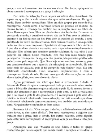 graça, e assim tornam-se néscios em seu viver. Por favor, apliquem as
obras somente à recompensa, e a graça à salvação.
      Por meio da salvação, Deus separa os salvos dos não-salvos; Ele
separa os que têm a vida eterna dos que estão condenados. De igual
modo, Deus também separa Seus filhos em dois grupos por meio de Sua
recompensa. Assim como a salvação separa as pessoas do mundo, da
mesma forma, a recompensa também faz separação entre os filhos de
Deus. Deus separa Seus filhos em obedientes e desobedientes. Para com as
pessoas do mundo, a questão é ter fé ou não ter fé. Para com os cristãos, a
questão é ser fiel ou não ser fiel. Para com as pessoas do mundo, é uma
questão de ser salvo ou não ser salvo. Para com os cristãos, é uma questão
de ter ou não ter a recompensa. O problema de hoje com os filhos de Deus
é que eles exaltam demais a salvação; tudo o que vêem é simplesmente a
salvação. Eles acham que somente quando cuidarem da sua obra é que
poderão ser salvos. Como resultado, eles não têm mais tempo para
perseguir a recompensa. Se alguém não passou pelo primeiro portão, não
pode passar pelo segundo. Que Deus seja misericordioso conosco, para
que compreendamos que a questão da salvação já está resolvida. Ela não
pode mais ser abalada, pois já foi cumprida pelo Senhor Jesus. Ela está
totalmente concretizada. Hoje, devemos empenhar-nos é com a
recompensa diante de nós. Haverá uma grande diferenciação no reino:
alguns terão glória, e outros não terão glória.
       Agora precisamos ver sobre que base a recompensa é dada. A
Palavra de Deus diz que a recompensa é dada por causa da obra. Assim
como a Bíblia diz claramente que a salvação é pela fé, da mesma forma a
Bíblia diz claramente que a recompensa é pela obra. A Bíblia revela-nos
que a salvação é pela fé dos pecadores, e a recompensa é pela obra dos
cristãos. A fé está relacionada com a salvação; isso está mais do que claro.
A obra está relacionada com a recompensa; isso também está mais do que
claro. Ninguém deve confundir as duas coisas.
      Romanos 4:4 diz: “Ora, ao que trabalha, o salário não é considerado
como favor, e, sim como dívida”. Dar uma recompensa a alguém que
trabalha não é graça, mas é dívida. Em outras palavras, como alguém
pode obter uma recompensa? A recompensa vem pelas obras, e não pela
graça.
     Apocalipse 2:23 diz: “Matarei os seus filhos, e todas as igrejas
conhecerão que eu sou aquele que sonda mente e corações, e vos darei a
 