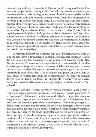 cada um, segundo as vossas obras”. Esse versículo diz que o Senhor fará
todas as igrejas conhecerem que Ele é Aquele que sonda as mentes e os
corações, e dará a cada um segundo as suas obras. Em outras palavras, Ele
recompensará cada um segundo as suas obras. Como Ele recompensa ou
retribui? É de acordo com nossa obra. É claro que essa obra não é nossa
própria obra. Nós apenas lavamos nossas vestes no sangue para ficarem
brancas. Quando o Espírito Santo vive Cristo em nós, temos as obras de
um cristão. Alguns viverão Cristo, e outros não viverão Cristo. Todo o
capital provém de Cristo. Todo poder também origina-se de Cristo. Mas
alguns deixarão o Senhor trabalhar no seu interior, e outros não. Portanto,
esse versículo nos mostra claramente a questão da recompensa. A questão
da recompensa depende de um cristão ser digno ou não. Hoje, Deus não
salva uma pessoa por ela ser digna, e, no futuro, Deus não recompensará
um cristão que seja indigno.
      A Primeira Epístola aos Coríntios 3:14 diz: “Se permanecer a obra de
alguém que sobre o fundamento edificou, esse receberá galardão”. Aqui
diz que se a sua obra permanecer, essa pessoa será recompensada. Não
diz que se a sua fé permanecer, essa pessoa será recompensada. A questão
da recompensa depende da obra da pessoa. A Bíblia distingue claramente
salvação de galardão. Ela nunca confunde salvação e galardão, e nunca
confunde fé com obras. Sem a fé, o homem não pode ser salvo. Sem as
boas obras, o homem não pode ser recompensado. As obras de alguém
devem resistir diante do trono do julgamento e sobreviver ao exame
minucioso dos olhos flamejantes, antes que haja a possibilidade de receber
galardão.
      Lucas 6:35 diz: “Amai, porém, os vossos inimigos, fazei o bem e
emprestai, nada esperando em troca; e será grande o vosso galardão”. A
recompensa é inteiramente devida à obra de alguém. Emprestar dinheiro
a alguém sem esperar ser pago é sua obra, e amar seu inimigo é sua obra.
Você tem de fazer isso para obter a recompensa. Nenhuma passagem da
Bíblia menciona que alguém tenha de amar seus inimigos e fazer o bem
para que possa receber a vida eterna. Tampouco existe qualquer versículo
que diga que alguém tenha de emprestar aos outros para que possa ser
salvo, ou que tenha de emprestar aos outros para que possa evitar a
perdição. Mas existe o versículo que diz que se você emprestar aos outros
e fizer o bem aos outros, a sua recompensa no céu será grande. A
recompensa é proveniente da obra, e não da fé. A fé pode salvá-lo, mas a
fé não pode ajudá-lo a obter a recompensa.
 