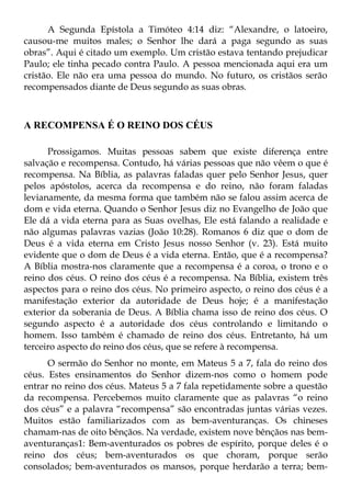 A Segunda Epístola a Timóteo 4:14 diz: “Alexandre, o latoeiro,
causou-me muitos males; o Senhor lhe dará a paga segundo as suas
obras”. Aqui é citado um exemplo. Um cristão estava tentando prejudicar
Paulo; ele tinha pecado contra Paulo. A pessoa mencionada aqui era um
cristão. Ele não era uma pessoa do mundo. No futuro, os cristãos serão
recompensados diante de Deus segundo as suas obras.



A RECOMPENSA É O REINO DOS CÉUS

      Prossigamos. Muitas pessoas sabem que existe diferença entre
salvação e recompensa. Contudo, há várias pessoas que não vêem o que é
recompensa. Na Bíblia, as palavras faladas quer pelo Senhor Jesus, quer
pelos apóstolos, acerca da recompensa e do reino, não foram faladas
levianamente, da mesma forma que também não se falou assim acerca de
dom e vida eterna. Quando o Senhor Jesus diz no Evangelho de João que
Ele dá a vida eterna para as Suas ovelhas, Ele está falando a realidade e
não algumas palavras vazias (João 10:28). Romanos 6 diz que o dom de
Deus é a vida eterna em Cristo Jesus nosso Senhor (v. 23). Está muito
evidente que o dom de Deus é a vida eterna. Então, que é a recompensa?
A Bíblia mostra-nos claramente que a recompensa é a coroa, o trono e o
reino dos céus. O reino dos céus é a recompensa. Na Bíblia, existem três
aspectos para o reino dos céus. No primeiro aspecto, o reino dos céus é a
manifestação exterior da autoridade de Deus hoje; é a manifestação
exterior da soberania de Deus. A Bíblia chama isso de reino dos céus. O
segundo aspecto é a autoridade dos céus controlando e limitando o
homem. Isso também é chamado de reino dos céus. Entretanto, há um
terceiro aspecto do reino dos céus, que se refere à recompensa.
      O sermão do Senhor no monte, em Mateus 5 a 7, fala do reino dos
céus. Estes ensinamentos do Senhor dizem-nos como o homem pode
entrar no reino dos céus. Mateus 5 a 7 fala repetidamente sobre a questão
da recompensa. Percebemos muito claramente que as palavras “o reino
dos céus” e a palavra “recompensa” são encontradas juntas várias vezes.
Muitos estão familiarizados com as bem-aventuranças. Os chineses
chamam-nas de oito bênçãos. Na verdade, existem nove bênçãos nas bem-
aventuranças1: Bem-aventurados os pobres de espírito, porque deles é o
reino dos céus; bem-aventurados os que choram, porque serão
consolados; bem-aventurados os mansos, porque herdarão a terra; bem-
 