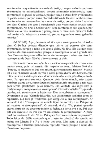 aventurados os que têm fome e sede de justiça, porque serão fartos; bem-
aventurados os misericordiosos, porque alcançarão misericórdia; bem-
aventurados os puros de coração, porque verão a Deus; bem-aventurados
os pacificadores, porque serão chamados filhos de Deus; e também, bem-
aventurados os perseguidos por causa da justiça, porque deles é o reino
dos céus. O reino dos céus é mencionado duas vezes nessas poucas bem-
aventuranças. No final o Senhor diz: “Bem-aventurados sois quando, por
Minha causa, vos injuriarem e perseguirem e, mentindo, disserem todo
mal contra vós. Alegrai-vos e exultai, porque é grande o vosso galardão
nos céus”
      (Mt 5:11-12). Aqui, devemos admitir que a recompensa é o reino dos
céus. O Senhor começa dizendo que tais e tais pessoas são bem-
aventuradas, porque o reino dos céus é delas. No final Ele diz que essas
pessoas são bem-aventuradas, porque a recompensa delas é grande nos
céus. Essas sentenças semelhantes mostram-nos que o reino dos céus é a
recompensa de Deus. Não há diferença entre os dois.
      No sermão do monte, o Senhor mencionou a questão da recompensa
muitas vezes, pois tal sermão diz respeito ao reino. Mateus 5:46 diz:
“Porque, se amardes os que vos amam, que recompensa tendes?” Mateus
6:1-2 diz: “Guardai-vos de exercer a vossa justiça diante dos homens, com
o fim de serdes vistos por eles; doutra sorte não tereis galardão junto de
vosso Pai que está nos céus. Quando, pois, deres esmola, não toques
trombeta diante de ti, como fazem os hipócritas, nas sinagogas e nas ruas,
para serem glorificados pelos homens. Em verdade vos digo: Eles já
receberam por completo a sua recompensa”. O versículo 5 diz: “E, quando
orardes, não sereis como os hipócritas. Eles já receberam a recompensa”.
O versículo 16 diz: “Quando jejuardes, não vos mostreis sombrios como os
hipócritas. (...) Eles já receberam por completo a sua recompensa”. O
versículo 4 diz: “Para que a tua esmola fique em secreto; e teu Pai que vê
em secreto, te recompensará”. O versículo 6 diz: “Tu, porém, quando
orares, entra no teu aposento íntimo, e, fechada a porta, ora a teu Pai, que
está em secreto; e teu Pai que vê em secreto, te recompensará”. A parte
final do versículo 18 diz: “E teu Pai, que vê em secreto, te recompensará”.
Todo leitor da Bíblia concorda que o assunto principal do sermão no
monte em Mateus 5 a 7 é o reino dos céus. Mas aqui, a questão da
recompensa é também mencionada repetidas vezes, porque o reino dos
céus é a recompensa.
 