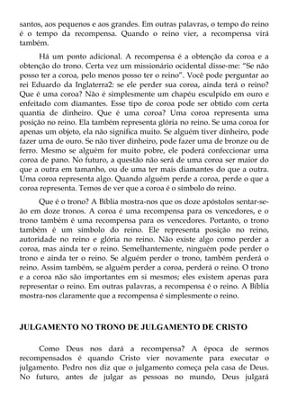 santos, aos pequenos e aos grandes. Em outras palavras, o tempo do reino
é o tempo da recompensa. Quando o reino vier, a recompensa virá
também.
      Há um ponto adicional. A recompensa é a obtenção da coroa e a
obtenção do trono. Certa vez um missionário ocidental disse-me: “Se não
posso ter a coroa, pelo menos posso ter o reino”. Você pode perguntar ao
rei Eduardo da Inglaterra2: se ele perder sua coroa, ainda terá o reino?
Que é uma coroa? Não é simplesmente um chapéu esculpido em ouro e
enfeitado com diamantes. Esse tipo de coroa pode ser obtido com certa
quantia de dinheiro. Que é uma coroa? Uma coroa representa uma
posição no reino. Ela também representa glória no reino. Se uma coroa for
apenas um objeto, ela não significa muito. Se alguém tiver dinheiro, pode
fazer uma de ouro. Se não tiver dinheiro, pode fazer uma de bronze ou de
ferro. Mesmo se alguém for muito pobre, ele poderá confeccionar uma
coroa de pano. No futuro, a questão não será de uma coroa ser maior do
que a outra em tamanho, ou de uma ter mais diamantes do que a outra.
Uma coroa representa algo. Quando alguém perde a coroa, perde o que a
coroa representa. Temos de ver que a coroa é o símbolo do reino.
      Que é o trono? A Bíblia mostra-nos que os doze apóstolos sentar-se-
ão em doze tronos. A coroa é uma recompensa para os vencedores, e o
trono também é uma recompensa para os vencedores. Portanto, o trono
também é um símbolo do reino. Ele representa posição no reino,
autoridade no reino e glória no reino. Não existe algo como perder a
coroa, mas ainda ter o reino. Semelhantemente, ninguém pode perder o
trono e ainda ter o reino. Se alguém perder o trono, também perderá o
reino. Assim também, se alguém perder a coroa, perderá o reino. O trono
e a coroa não são importantes em si mesmos; eles existem apenas para
representar o reino. Em outras palavras, a recompensa é o reino. A Bíblia
mostra-nos claramente que a recompensa é simplesmente o reino.



JULGAMENTO NO TRONO DE JULGAMENTO DE CRISTO

     Como Deus nos dará a recompensa? A época de sermos
recompensados é quando Cristo vier novamente para executar o
julgamento. Pedro nos diz que o julgamento começa pela casa de Deus.
No futuro, antes de julgar as pessoas no mundo, Deus julgará
 