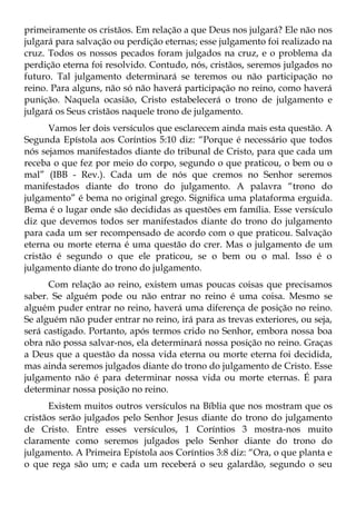 primeiramente os cristãos. Em relação a que Deus nos julgará? Ele não nos
julgará para salvação ou perdição eternas; esse julgamento foi realizado na
cruz. Todos os nossos pecados foram julgados na cruz, e o problema da
perdição eterna foi resolvido. Contudo, nós, cristãos, seremos julgados no
futuro. Tal julgamento determinará se teremos ou não participação no
reino. Para alguns, não só não haverá participação no reino, como haverá
punição. Naquela ocasião, Cristo estabelecerá o trono de julgamento e
julgará os Seus cristãos naquele trono de julgamento.
      Vamos ler dois versículos que esclarecem ainda mais esta questão. A
Segunda Epístola aos Coríntios 5:10 diz: “Porque é necessário que todos
nós sejamos manifestados diante do tribunal de Cristo, para que cada um
receba o que fez por meio do corpo, segundo o que praticou, o bem ou o
mal” (IBB - Rev.). Cada um de nós que cremos no Senhor seremos
manifestados diante do trono do julgamento. A palavra “trono do
julgamento” é bema no original grego. Significa uma plataforma erguida.
Bema é o lugar onde são decididas as questões em família. Esse versículo
diz que devemos todos ser manifestados diante do trono do julgamento
para cada um ser recompensado de acordo com o que praticou. Salvação
eterna ou morte eterna é uma questão do crer. Mas o julgamento de um
cristão é segundo o que ele praticou, se o bem ou o mal. Isso é o
julgamento diante do trono do julgamento.
      Com relação ao reino, existem umas poucas coisas que precisamos
saber. Se alguém pode ou não entrar no reino é uma coisa. Mesmo se
alguém puder entrar no reino, haverá uma diferença de posição no reino.
Se alguém não puder entrar no reino, irá para as trevas exteriores, ou seja,
será castigado. Portanto, após termos crido no Senhor, embora nossa boa
obra não possa salvar-nos, ela determinará nossa posição no reino. Graças
a Deus que a questão da nossa vida eterna ou morte eterna foi decidida,
mas ainda seremos julgados diante do trono do julgamento de Cristo. Esse
julgamento não é para determinar nossa vida ou morte eternas. É para
determinar nossa posição no reino.
      Existem muitos outros versículos na Bíblia que nos mostram que os
cristãos serão julgados pelo Senhor Jesus diante do trono do julgamento
de Cristo. Entre esses versículos, 1 Coríntios 3 mostra-nos muito
claramente como seremos julgados pelo Senhor diante do trono do
julgamento. A Primeira Epístola aos Coríntios 3:8 diz: “Ora, o que planta e
o que rega são um; e cada um receberá o seu galardão, segundo o seu
 