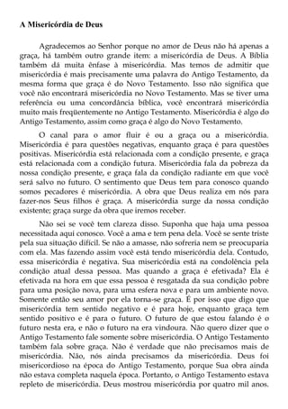 A Misericórdia de Deus

      Agradecemos ao Senhor porque no amor de Deus não há apenas a
graça, há também outro grande item: a misericórdia de Deus. A Bíblia
também dá muita ênfase à misericórdia. Mas temos de admitir que
misericórdia é mais precisamente uma palavra do Antigo Testamento, da
mesma forma que graça é do Novo Testamento. Isso não significa que
você não encontrará misericórdia no Novo Testamento. Mas se tiver uma
referência ou uma concordância bíblica, você encontrará misericórdia
muito mais freqüentemente no Antigo Testamento. Misericórdia é algo do
Antigo Testamento, assim como graça é algo do Novo Testamento.
      O canal para o amor fluir é ou a graça ou a misericórdia.
Misericórdia é para questões negativas, enquanto graça é para questões
positivas. Misericórdia está relacionada com a condição presente, e graça
está relacionada com a condição futura. Misericórdia fala da pobreza da
nossa condição presente, e graça fala da condição radiante em que você
será salvo no futuro. O sentimento que Deus tem para conosco quando
somos pecadores é misericórdia. A obra que Deus realiza em nós para
fazer-nos Seus filhos é graça. A misericórdia surge da nossa condição
existente; graça surge da obra que iremos receber.
      Não sei se você tem clareza disso. Suponha que haja uma pessoa
necessitada aqui conosco. Você a ama e tem pena dela. Você se sente triste
pela sua situação difícil. Se não a amasse, não sofreria nem se preocuparia
com ela. Mas fazendo assim você está tendo misericórdia dela. Contudo,
essa misericórdia é negativa. Sua misericórdia está na condolência pela
condição atual dessa pessoa. Mas quando a graça é efetivada? Ela é
efetivada na hora em que essa pessoa é resgatada da sua condição pobre
para uma posição nova, para uma esfera nova e para um ambiente novo.
Somente então seu amor por ela torna-se graça. É por isso que digo que
misericórdia tem sentido negativo e é para hoje, enquanto graça tem
sentido positivo e é para o futuro. O futuro de que estou falando é o
futuro nesta era, e não o futuro na era vindoura. Não quero dizer que o
Antigo Testamento fale somente sobre misericórdia. O Antigo Testamento
também fala sobre graça. Não é verdade que não precisamos mais de
misericórdia. Não, nós ainda precisamos da misericórdia. Deus foi
misericordioso na época do Antigo Testamento, porque Sua obra ainda
não estava completa naquela época. Portanto, o Antigo Testamento estava
repleto de misericórdia. Deus mostrou misericórdia por quatro mil anos.
 