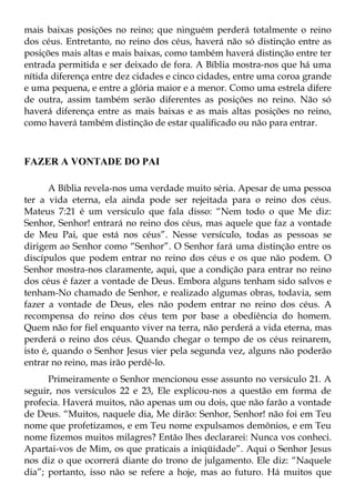 mais baixas posições no reino; que ninguém perderá totalmente o reino
dos céus. Entretanto, no reino dos céus, haverá não só distinção entre as
posições mais altas e mais baixas, como também haverá distinção entre ter
entrada permitida e ser deixado de fora. A Bíblia mostra-nos que há uma
nítida diferença entre dez cidades e cinco cidades, entre uma coroa grande
e uma pequena, e entre a glória maior e a menor. Como uma estrela difere
de outra, assim também serão diferentes as posições no reino. Não só
haverá diferença entre as mais baixas e as mais altas posições no reino,
como haverá também distinção de estar qualificado ou não para entrar.



FAZER A VONTADE DO PAI

       A Bíblia revela-nos uma verdade muito séria. Apesar de uma pessoa
ter a vida eterna, ela ainda pode ser rejeitada para o reino dos céus.
Mateus 7:21 é um versículo que fala disso: “Nem todo o que Me diz:
Senhor, Senhor! entrará no reino dos céus, mas aquele que faz a vontade
de Meu Pai, que está nos céus”. Nesse versículo, todas as pessoas se
dirigem ao Senhor como “Senhor”. O Senhor fará uma distinção entre os
discípulos que podem entrar no reino dos céus e os que não podem. O
Senhor mostra-nos claramente, aqui, que a condição para entrar no reino
dos céus é fazer a vontade de Deus. Embora alguns tenham sido salvos e
tenham-No chamado de Senhor, e realizado algumas obras, todavia, sem
fazer a vontade de Deus, eles não podem entrar no reino dos céus. A
recompensa do reino dos céus tem por base a obediência do homem.
Quem não for fiel enquanto viver na terra, não perderá a vida eterna, mas
perderá o reino dos céus. Quando chegar o tempo de os céus reinarem,
isto é, quando o Senhor Jesus vier pela segunda vez, alguns não poderão
entrar no reino, mas irão perdê-lo.
      Primeiramente o Senhor mencionou esse assunto no versículo 21. A
seguir, nos versículos 22 e 23, Ele explicou-nos a questão em forma de
profecia. Haverá muitos, não apenas um ou dois, que não farão a vontade
de Deus. “Muitos, naquele dia, Me dirão: Senhor, Senhor! não foi em Teu
nome que profetizamos, e em Teu nome expulsamos demônios, e em Teu
nome fizemos muitos milagres? Então lhes declararei: Nunca vos conheci.
Apartai-vos de Mim, os que praticais a iniqüidade”. Aqui o Senhor Jesus
nos diz o que ocorrerá diante do trono de julgamento. Ele diz: “Naquele
dia”; portanto, isso não se refere a hoje, mas ao futuro. Há muitos que
 