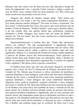 labutam, mas não vêem a luz de Deus em sua vida. Quando o tempo do
trono do julgamento vier, e quando Cristo começar a julgar a partir da
casa de Deus, esses cristãos terão luz pela primeira vez. Eles verão que
estão errados em sua posição e em seu viver.
      Naquele dia, diante do Senhor muitos dirão: “Não temos nós
profetizado em Teu nome, e em Teu nome expulsamos demônios, e em
Teu nome fizemos muitos milagres?” Em uma só frase, a expressão “em
Teu nome” é mencionada três vezes. Isso prova que essas pessoas são do
Senhor. O fato de dizerem: “Senhor, Senhor”, prova que a posição delas é
a de um cristão. Elas não apenas dizem que profetizam, expulsam
demônios e fazem milagres, mas fazem isso em nome do Senhor. A
menção de “em teu nome” por três vezes, mostra-nos o relacionamento
delas com o Senhor.
       Surpreendentemente, o Senhor lhes diz: “Então lhes declararei:
Nunca vos conheci”. Por não compreenderem o significado dessas
palavras, muitos acham que tais pessoas certamente não são salvas. Mas
se elas não fossem salvas, então a palavra do Senhor aqui não teria
significado. Mateus 7 é a conclusão do sermão no monte, dando seqüência
à palavra do Senhor acerca das bem-aventuranças. Essas palavras no
monte foram ditas pelo Senhor Jesus aos discípulos. Após o Senhor ter
subido na montanha, Seus discípulos seguiram-No, e a partir do capítulo
5 até o capítulo 7, Ele abriu a boca e passou a ensiná-los.
      O Senhor Jesus disse que eles não deveriam chamá-Lo de Senhor
apenas com a boca. Se eles O chamavam de Senhor, deveriam fazer a
vontade do Pai. Mesmo que tivessem as obras exteriores de profetizar,
expulsar demônios e fazer milagres, essas obras não deveriam substituir a
vontade do Pai. Fazer a vontade do Pai é uma coisa, enquanto profetizar,
expulsar demônios e fazer milagres são coisas totalmente diferentes.
Algumas vezes, pode-se profetizar, expulsar demônios e fazer milagres
sem fazer a vontade do Pai. Devemos lembrar-nos não somente de chamá-
Lo de Senhor com nossa boca, mas também de fazer a vontade do Pai em
nosso andar. Se o Senhor estivesse falando acerca de pessoas não-salvas,
essa palavra perderia totalmente o significado, pois se essas pessoas não
fossem salvas, não importaria muito para os discípulos ouvirem ou não a
Sua palavra. Os discípulos poderiam dizer que Sua palavra era para não-
salvos, mas eles eram salvos; portanto, se fizessem ou não a vontade do
Pai, o Senhor não poderia negar que os conhecia. Se fosse esse o caso,
 