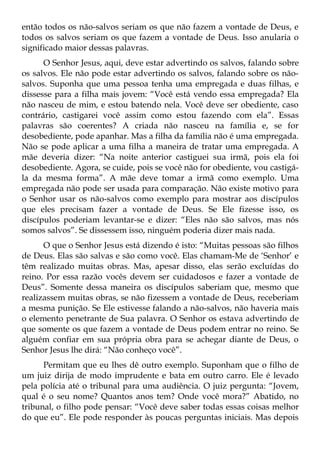 então todos os não-salvos seriam os que não fazem a vontade de Deus, e
todos os salvos seriam os que fazem a vontade de Deus. Isso anularia o
significado maior dessas palavras.
      O Senhor Jesus, aqui, deve estar advertindo os salvos, falando sobre
os salvos. Ele não pode estar advertindo os salvos, falando sobre os não-
salvos. Suponha que uma pessoa tenha uma empregada e duas filhas, e
dissesse para a filha mais jovem: “Você está vendo essa empregada? Ela
não nasceu de mim, e estou batendo nela. Você deve ser obediente, caso
contrário, castigarei você assim como estou fazendo com ela”. Essas
palavras são coerentes? A criada não nasceu na família e, se for
desobediente, pode apanhar. Mas a filha da família não é uma empregada.
Não se pode aplicar a uma filha a maneira de tratar uma empregada. A
mãe deveria dizer: “Na noite anterior castiguei sua irmã, pois ela foi
desobediente. Agora, se cuide, pois se você não for obediente, vou castigá-
la da mesma forma”. A mãe deve tomar a irmã como exemplo. Uma
empregada não pode ser usada para comparação. Não existe motivo para
o Senhor usar os não-salvos como exemplo para mostrar aos discípulos
que eles precisam fazer a vontade de Deus. Se Ele fizesse isso, os
discípulos poderiam levantar-se e dizer: “Eles não são salvos, mas nós
somos salvos”. Se dissessem isso, ninguém poderia dizer mais nada.
      O que o Senhor Jesus está dizendo é isto: “Muitas pessoas são filhos
de Deus. Elas são salvas e são como você. Elas chamam-Me de ‘Senhor’ e
têm realizado muitas obras. Mas, apesar disso, elas serão excluídas do
reino. Por essa razão vocês devem ser cuidadosos e fazer a vontade de
Deus”. Somente dessa maneira os discípulos saberiam que, mesmo que
realizassem muitas obras, se não fizessem a vontade de Deus, receberiam
a mesma punição. Se Ele estivesse falando a não-salvos, não haveria mais
o elemento penetrante de Sua palavra. O Senhor os estava advertindo de
que somente os que fazem a vontade de Deus podem entrar no reino. Se
alguém confiar em sua própria obra para se achegar diante de Deus, o
Senhor Jesus lhe dirá: “Não conheço você”.
      Permitam que eu lhes dê outro exemplo. Suponham que o filho de
um juiz dirija de modo imprudente e bata em outro carro. Ele é levado
pela polícia até o tribunal para uma audiência. O juiz pergunta: “Jovem,
qual é o seu nome? Quantos anos tem? Onde você mora?” Abatido, no
tribunal, o filho pode pensar: “Você deve saber todas essas coisas melhor
do que eu”. Ele pode responder às poucas perguntas iniciais. Mas depois
 