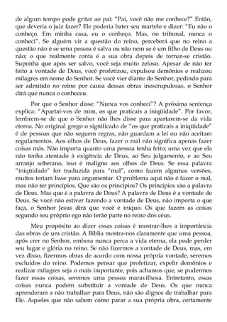 de algum tempo pode gritar ao pai: “Pai, você não me conhece?” Então,
que deveria o juiz fazer? Ele poderia bater seu martelo e dizer: “Eu não o
conheço. Em minha casa, eu o conheço. Mas, no tribunal, nunca o
conheci”. Se alguém vir a questão do reino, perceberá que no reino a
questão não é se uma pessoa é salva ou não nem se é um filho de Deus ou
não; o que realmente conta é a sua obra depois de tornar-se cristão.
Suponha que após ser salvo, você seja muito zeloso. Apesar de não ter
feito a vontade de Deus, você profetizou, expulsou demônios e realizou
milagres em nome do Senhor. Se você vier diante do Senhor, pedindo para
ser admitido no reino por causa dessas obras inescrupulosas, o Senhor
dirá que nunca o conheceu.
      Por que o Senhor disse: “Nunca vos conheci”? A próxima sentença
explica: “Apartai-vos de mim, os que praticais a iniqüidade”. Por favor,
lembrem-se de que o Senhor não lhes disse para apartarem-se da vida
eterna. No original grego o significado de “os que praticais a iniqüidade”
é de pessoas que não seguem regras, não guardam a lei ou não aceitam
regulamentos. Aos olhos de Deus, fazer o mal não significa apenas fazer
coisas más. Não importa quanto uma pessoa tenha feito; uma vez que ela
não tenha atentado à exigência de Deus, ao Seu julgamento, e ao Seu
arranjo soberano, isso é maligno aos olhos de Deus. Se essa palavra
“iniqüidade” for traduzida para “mal”, como fazem algumas versões,
muitos teriam base para argumentar. O problema aqui não é fazer o mal,
mas não ter princípios. Que são os princípios? Os princípios são a palavra
de Deus. Mas que é a palavra de Deus? A palavra de Deus é a vontade de
Deus. Se você não estiver fazendo a vontade de Deus, não importa o que
faça, o Senhor Jesus dirá que você é iníquo. Os que fazem as coisas
segundo seu próprio ego não terão parte no reino dos céus.
      Meu propósito ao dizer essas coisas é mostrar-lhes a importância
das obras de um cristão. A Bíblia mostra-nos claramente que uma pessoa,
após crer no Senhor, embora nunca perca a vida eterna, ela pode perder
seu lugar e glória no reino. Se não fizermos a vontade de Deus, mas, em
vez disso, fizermos obras de acordo com nossa própria vontade, seremos
excluídos do reino. Podemos pensar que profetizar, expelir demônios e
realizar milagres seja o mais importante, pois achamos que, se pudermos
fazer essas coisas, seremos uma pessoa maravilhosa. Entretanto, essas
coisas nunca podem substituir a vontade de Deus. Os que nunca
aprenderam a não trabalhar para Deus, não são dignos de trabalhar para
Ele. Aqueles que não sabem como parar a sua própria obra, certamente
 
