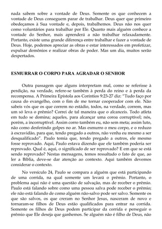 nada sabem sobre a vontade de Deus. Somente os que conhecem a
vontade de Deus conseguem parar de trabalhar. Deus quer que primeiro
obedeçamos à Sua vontade e, depois, trabalhemos. Deus não nos quer
como voluntários para trabalhar por Ele. Quanto mais alguém conhece a
vontade do Senhor, mais aprenderá a não trabalhar relaxadamente.
Portanto, existe uma grande diferença entre trabalhar e fazer a vontade de
Deus. Hoje, podemos apreciar as obras e estar interessados em profetizar,
expulsar demônios e realizar obras de poder. Mas um dia, muitos serão
despertados.



ESMURRAR O CORPO PARA AGRADAR O SENHOR

      Outra passagem que alguns interpretam mal, como se referisse à
perdição, na verdade, refere-se também à perda do reino e à perda da
recompensa. A Primeira Epístola aos Coríntios 9:23-27 diz: “Tudo faço por
causa do evangelho, com o fim de me tornar cooperador com ele. Não
sabeis vós que os que correm no estádio, todos, na verdade, correm, mas
um só leva o prêmio? Correi de tal maneira que o alcanceis. Todo atleta
em tudo se domina; aqueles, para alcançar uma coroa corruptível; nós,
porém, a incorruptível. Assim corro também eu, não sem meta; assim luto,
não como desferindo golpes no ar. Mas esmurro o meu corpo, e o reduzo
à escravidão, para que, tendo pregado a outros, não venha eu mesmo a ser
desqualificado”. Paulo temia que, tendo pregado a outros, ele mesmo
fosse reprovado. Aqui, Paulo estava dizendo que ele também poderia ser
reprovado. Qual é, aqui, o significado de ser reprovado? E em que se está
sendo reprovado? Nestas mensagens, temos ressaltado o fato de que, ao
ler a Bíblia, deve-se dar atenção ao contexto. Aqui também devemos
considerar o contexto.
      No versículo 24, Paulo se compara a alguém que está participando
de uma corrida, na qual somente um levará o prêmio. Portanto, o
problema aqui não é uma questão de salvação, mas de receber o prêmio.
Paulo está falando sobre como uma pessoa salva pode receber o prêmio;
ele não está falando de como alguém não-salvo pode ser salvo. Somente os
que são salvos, os que creram no Senhor Jesus, nasceram de novo e
tornaram-se filhos de Deus estão qualificados para entrar na corrida.
Somente os filhos de Deus podem participar da corrida e perseguir o
prêmio que Ele deseja que ganhemos. Se alguém não é filho de Deus, não
 