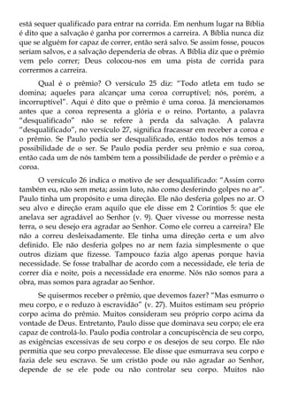 está sequer qualificado para entrar na corrida. Em nenhum lugar na Bíblia
é dito que a salvação é ganha por corrermos a carreira. A Bíblia nunca diz
que se alguém for capaz de correr, então será salvo. Se assim fosse, poucos
seriam salvos, e a salvação dependeria de obras. A Bíblia diz que o prêmio
vem pelo correr; Deus colocou-nos em uma pista de corrida para
corrermos a carreira.
      Qual é o prêmio? O versículo 25 diz: “Todo atleta em tudo se
domina; aqueles para alcançar uma coroa corruptível; nós, porém, a
incorruptível”. Aqui é dito que o prêmio é uma coroa. Já mencionamos
antes que a coroa representa a glória e o reino. Portanto, a palavra
“desqualificado” não se refere à perda da salvação. A palavra
“desqualificado”, no versículo 27, significa fracassar em receber a coroa e
o prêmio. Se Paulo podia ser desqualificado, então todos nós temos a
possibilidade de o ser. Se Paulo podia perder seu prêmio e sua coroa,
então cada um de nós também tem a possibilidade de perder o prêmio e a
coroa.
       O versículo 26 indica o motivo de ser desqualificado: “Assim corro
também eu, não sem meta; assim luto, não como desferindo golpes no ar”.
Paulo tinha um propósito e uma direção. Ele não desferia golpes no ar. O
seu alvo e direção eram aquilo que ele disse em 2 Coríntios 5: que ele
anelava ser agradável ao Senhor (v. 9). Quer vivesse ou morresse nesta
terra, o seu desejo era agradar ao Senhor. Como ele correu a carreira? Ele
não a correu desleixadamente. Ele tinha uma direção certa e um alvo
definido. Ele não desferia golpes no ar nem fazia simplesmente o que
outros diziam que fizesse. Tampouco fazia algo apenas porque havia
necessidade. Se fosse trabalhar de acordo com a necessidade, ele teria de
correr dia e noite, pois a necessidade era enorme. Nós não somos para a
obra, mas somos para agradar ao Senhor.
      Se quisermos receber o prêmio, que devemos fazer? “Mas esmurro o
meu corpo, e o reduzo à escravidão” (v. 27). Muitos estimam seu próprio
corpo acima do prêmio. Muitos consideram seu próprio corpo acima da
vontade de Deus. Entretanto, Paulo disse que dominava seu corpo; ele era
capaz de controlá-lo. Paulo podia controlar a concupiscência de seu corpo,
as exigências excessivas de seu corpo e os desejos de seu corpo. Ele não
permitia que seu corpo prevalecesse. Ele disse que esmurrava seu corpo e
fazia dele seu escravo. Se um cristão pode ou não agradar ao Senhor,
depende de se ele pode ou não controlar seu corpo. Muitos não
 