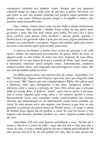 conseguem controlar seu próprio corpo. Sempre que um pequeno
estímulo chega ao corpo, toda sorte de pecados acontece. Devemos ver
que todos os que não podem controlar seu próprio corpo perderão seu
prêmio e sua coroa. Embora possam pregar o evangelho a outros, eles
mesmos serão desqualificados.
      Nós, cristãos, somos salvos uma vez por todas e jamais perderemos
nossa salvação. Mas quando o Senhor Jesus voltar na Sua glória para
governar a terra, Ele não dará coroas para todos. No novo céu e nova
terra, embora cada pessoa salva receberá a mesma glória, quando o
Senhor Jesus vier governar sobre a terra por mil anos, alguns perderão seu
prêmio, sua autoridade e sua glória. Alguns não estarão aptos para entrar
no reino e não estarão aptos para receber uma coroa.
      A palavra do Senhor é muito clara acerca da salvação e da vida
eterna: ambas são totalmente provenientes da graça. Além do mais, se
alguém pode ou não entrar no reino dos céus, depende de suas obras.
Acabamos de ver que temos de fazer a vontade de Deus. Aqui vemos que
é necessário esmurrar nosso próprio corpo. Exteriormente, podemos
realizar muitas obras, mas enquanto não restringirmos nosso corpo, não
nos será permitido entrar no reino.
      Na Bíblia parece haver um número fixo de coroas. Apocalipse 3:11
diz: “Venho logo. Segura com firmeza o que tens, para que ninguém tome
a tua coroa” (BJ). Alguns que não compreendem a Bíblia, não sabem qual
a diferença entre uma recompensa e um dom. Tampouco sabem a
diferença entre a coroa e a salvação de Deus. Eles acham que a salvação
pode ser tirada deles. A palavra “tome”, aqui, não se refere à salvação,
mas à coroa. Alguém pode estar salvo e, no entanto, perder a coroa.
Recentemente havia uma manchete muito sensacionalista nas revistas
dizendo que determinado rei de determinada nação havia perdido sua
coroa. Se uma pessoa salva não segurar com firmeza o que tem, se não
guardar as palavras da perseverança do Senhor Jesus, e se negar o nome
do Senhor Jesus algum dia ele perderá a coroa. Se você for frouxo, e não
segurar com firmeza, também perderá sua coroa. Alguém poderá tirá-la
de você.
      Apocalipse 2:10 tem uma palavra semelhante a essa: “Sê fiel até à
morte, e dar-te-ei a coroa da vida”. Aqui não diz dar a vida, mas dar a
coroa da vida. A vida é obtida pela fé; ela não é obtida pela fidelidade. Se
uma pessoa não tiver fé, ela não poderá ter vida. Mas se uma pessoa for
 