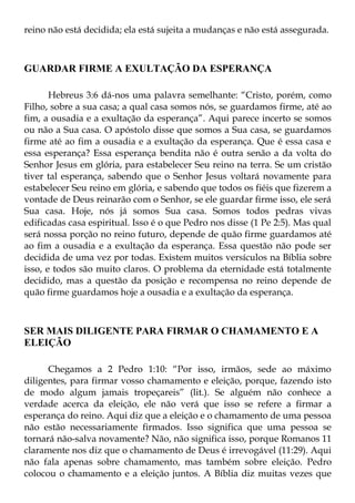 reino não está decidida; ela está sujeita a mudanças e não está assegurada.



GUARDAR FIRME A EXULTAÇÃO DA ESPERANÇA

       Hebreus 3:6 dá-nos uma palavra semelhante: “Cristo, porém, como
Filho, sobre a sua casa; a qual casa somos nós, se guardamos firme, até ao
fim, a ousadia e a exultação da esperança”. Aqui parece incerto se somos
ou não a Sua casa. O apóstolo disse que somos a Sua casa, se guardamos
firme até ao fim a ousadia e a exultação da esperança. Que é essa casa e
essa esperança? Essa esperança bendita não é outra senão a da volta do
Senhor Jesus em glória, para estabelecer Seu reino na terra. Se um cristão
tiver tal esperança, sabendo que o Senhor Jesus voltará novamente para
estabelecer Seu reino em glória, e sabendo que todos os fiéis que fizerem a
vontade de Deus reinarão com o Senhor, se ele guardar firme isso, ele será
Sua casa. Hoje, nós já somos Sua casa. Somos todos pedras vivas
edificadas casa espiritual. Isso é o que Pedro nos disse (1 Pe 2:5). Mas qual
será nossa porção no reino futuro, depende de quão firme guardamos até
ao fim a ousadia e a exultação da esperança. Essa questão não pode ser
decidida de uma vez por todas. Existem muitos versículos na Bíblia sobre
isso, e todos são muito claros. O problema da eternidade está totalmente
decidido, mas a questão da posição e recompensa no reino depende de
quão firme guardamos hoje a ousadia e a exultação da esperança.



SER MAIS DILIGENTE PARA FIRMAR O CHAMAMENTO E A
ELEIÇÃO

      Chegamos a 2 Pedro 1:10: “Por isso, irmãos, sede ao máximo
diligentes, para firmar vosso chamamento e eleição, porque, fazendo isto
de modo algum jamais tropeçareis” (lit.). Se alguém não conhece a
verdade acerca da eleição, ele não verá que isso se refere a firmar a
esperança do reino. Aqui diz que a eleição e o chamamento de uma pessoa
não estão necessariamente firmados. Isso significa que uma pessoa se
tornará não-salva novamente? Não, não significa isso, porque Romanos 11
claramente nos diz que o chamamento de Deus é irrevogável (11:29). Aqui
não fala apenas sobre chamamento, mas também sobre eleição. Pedro
colocou o chamamento e a eleição juntos. A Bíblia diz muitas vezes que
 