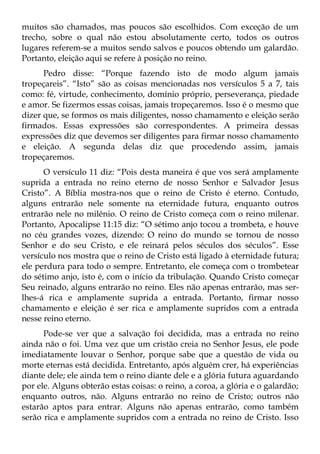 muitos são chamados, mas poucos são escolhidos. Com exceção de um
trecho, sobre o qual não estou absolutamente certo, todos os outros
lugares referem-se a muitos sendo salvos e poucos obtendo um galardão.
Portanto, eleição aqui se refere à posição no reino.
      Pedro disse: “Porque fazendo isto de modo algum jamais
tropeçareis”. “Isto” são as coisas mencionadas nos versículos 5 a 7, tais
como: fé, virtude, conhecimento, domínio próprio, perseverança, piedade
e amor. Se fizermos essas coisas, jamais tropeçaremos. Isso é o mesmo que
dizer que, se formos os mais diligentes, nosso chamamento e eleição serão
firmados. Essas expressões são correspondentes. A primeira dessas
expressões diz que devemos ser diligentes para firmar nosso chamamento
e eleição. A segunda delas diz que procedendo assim, jamais
tropeçaremos.
      O versículo 11 diz: “Pois desta maneira é que vos será amplamente
suprida a entrada no reino eterno de nosso Senhor e Salvador Jesus
Cristo”. A Bíblia mostra-nos que o reino de Cristo é eterno. Contudo,
alguns entrarão nele somente na eternidade futura, enquanto outros
entrarão nele no milênio. O reino de Cristo começa com o reino milenar.
Portanto, Apocalipse 11:15 diz: “O sétimo anjo tocou a trombeta, e houve
no céu grandes vozes, dizendo: O reino do mundo se tornou de nosso
Senhor e do seu Cristo, e ele reinará pelos séculos dos séculos”. Esse
versículo nos mostra que o reino de Cristo está ligado à eternidade futura;
ele perdura para todo o sempre. Entretanto, ele começa com o trombetear
do sétimo anjo, isto é, com o início da tribulação. Quando Cristo começar
Seu reinado, alguns entrarão no reino. Eles não apenas entrarão, mas ser-
lhes-á rica e amplamente suprida a entrada. Portanto, firmar nosso
chamamento e eleição é ser rica e amplamente supridos com a entrada
nesse reino eterno.
      Pode-se ver que a salvação foi decidida, mas a entrada no reino
ainda não o foi. Uma vez que um cristão creia no Senhor Jesus, ele pode
imediatamente louvar o Senhor, porque sabe que a questão de vida ou
morte eternas está decidida. Entretanto, após alguém crer, há experiências
diante dele; ele ainda tem o reino diante dele e a glória futura aguardando
por ele. Alguns obterão estas coisas: o reino, a coroa, a glória e o galardão;
enquanto outros, não. Alguns entrarão no reino de Cristo; outros não
estarão aptos para entrar. Alguns não apenas entrarão, como também
serão rica e amplamente supridos com a entrada no reino de Cristo. Isso
 