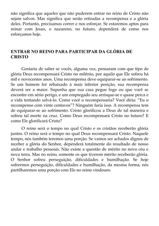 não significa que aqueles que não puderem entrar no reino de Cristo não
sejam salvos. Mas significa que serão retiradas a recompensa e a glória
deles. Portanto, precisamos correr e nos esforçar. Se estaremos aptos para
reinar com Jesus, o nazareno, no futuro, dependerá de como nos
esforçamos hoje.



ENTRAR NO REINO PARA PARTICIPAR DA GLÓRIA DE
CRISTO

      Gostaria de saber se vocês, alguma vez, pensaram com que tipo de
glória Deus recompensará Cristo no milênio, por aquilo que Ele sofreu há
mil e novecentos anos. Uma recompensa deve equiparar-se ao sofrimento.
Se um homem for rebaixado à mais inferior posição, sua recompensa
deverá ser a maior. Suponha que sua casa pegue fogo ou que você se
encontre em sério perigo, e um empregado seu arrisque-se e quase perca e
a vida tentando salvá-lo. Como você o recompensaria? Você diria: “Eu o
recompenso com vinte centavos”? Ninguém faria isso. A recompensa tem
de equiparar-se ao sofrimento. Cristo glorificou a Deus de tal maneira e
sofreu tal morte na cruz. Como Deus recompensará Cristo no futuro? E
como Ele glorificará Cristo?
      O reino será o tempo no qual Cristo e os cristãos receberão glória
juntos. O reino será o tempo no qual Deus recompensará Cristo. Naquele
tempo, nós também teremos uma porção. Se vamos ser achados dignos de
receber a glória do Senhor, dependerá totalmente do resultado de nosso
andar e trabalho pessoais. Não existe a questão de mérito no novo céu e
nova terra. Mas no reino, somente os que tiverem mérito receberão glória.
O Senhor sofreu perseguição, dificuldades e humilhação. Se hoje
sofrermos perseguição, dificuldades e humilhação, da mesma forma, nós
partilharemos uma porção com Ele no reino vindouro.
 