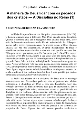 Capítulo Vinte e Dois

 A maneira de Deus lidar com os pecados
 dos cristãos — A Disciplina no Reino (1)

A DISCIPLINA DE DEUS NA ERA VINDOURA

       A Bíblia diz que o Senhor nos disciplina porque nos ama (Hb 12:6).
O homem quando ama, é tolerante. Mas Deus quando ama, disciplina.
Quando o homem ama, ele é negligente. Mas quando Deus ama, Ele é
sério. Se Deus não nos tivesse amado, Ele não teria enviado Seu Filho para
morrer pelos nossos pecados na cruz. Da mesma forma, se Deus não nos
amasse, Ele não nos disciplinaria. O amor disciplinador de Deus é
semelhante ao Seu amor salvador, o qual fez com que Ele enviasse Seu
Filho para morrer por nós na cruz. Foi Seu amor que fez Seu Filho morrer
em nosso favor. Da mesma forma é Seu amor que nos disciplina. Todo
cristão deveria saber que não há contradição entre a disciplina de Deus e a
graça de Deus. Pelo contrário, a disciplina de Deus manifesta a graça de
Deus. Apesar de termos visto que uma pessoa não pode perecer após ser
salva, jamais podemos dizer que essa pessoa nunca sofrerá a disciplina de
Deus. Agora, a questão é se a disciplina de Deus restringe-se a esta era ou
se ela se estende à era vindoura também. Essa é uma questão que muitos
jamais consideraram. Então vamos examiná-la.
      A Bíblia nos mostra que a disciplina de Deus não se restringe
somente a esta era. Ela também pode ser vista na próxima era. Muitos
restringiram a disciplina de Deus a esta era. Entretanto, você não
consegue encontrar na Bíblia nenhuma base para tal ensinamento. Em se
tratando de experiência cristã, certamente existe a possibilidade de
disciplina na era vindoura. Muitos não têm sido disciplinados nesta era.
Embora sejam filhos de Deus, eles não têm um viver consagrado nesta era.
Fazem o que querem e em muitas coisas são desobedientes por toda a
vida, até à morte. Embora alguns sejam zelosos e trabalhem pelo Senhor, e
exteriormente até experimentem, muitos milagres e obras de poder, todas
essas coisas são feitas segundo sua vontade pessoal e são contrárias ao
propósito de Deus. Alguns têm até mesmo pecados evidentes e
 