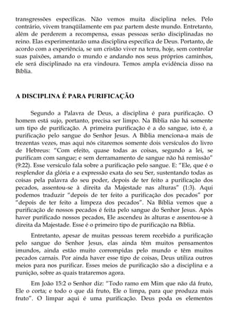 transgressões específicas. Não vemos muita disciplina neles. Pelo
contrário, vivem tranqüilamente em paz partem deste mundo. Entretanto,
além de perderem a recompensa, essas pessoas serão disciplinadas no
reino. Elas experimentarão uma disciplina específica de Deus. Portanto, de
acordo com a experiência, se um cristão viver na terra, hoje, sem controlar
suas paixões, amando o mundo e andando nos seus próprios caminhos,
ele será disciplinado na era vindoura. Temos ampla evidência disso na
Bíblia.



A DISCIPLINA É PARA PURIFICAÇÃO

       Segundo a Palavra de Deus, a disciplina é para purificação. O
homem está sujo, portanto, precisa ser limpo. Na Bíblia não há somente
um tipo de purificação. A primeira purificação é a do sangue, isto é, a
purificação pelo sangue do Senhor Jesus. A Bíblia menciona-a mais de
trezentas vezes, mas aqui nós citaremos somente dois versículos do livro
de Hebreus: “Com efeito, quase todas as coisas, segundo a lei, se
purificam com sangue; e sem derramamento de sangue não há remissão”
(9:22). Esse versículo fala sobre a purificação pelo sangue. E: “Ele, que é o
resplendor da glória e a expressão exata do seu Ser, sustentando todas as
coisas pela palavra do seu poder, depois de ter feito a purificação dos
pecados, assentou-se à direita da Majestade nas alturas” (1:3). Aqui
podemos traduzir “depois de ter feito a purificação dos pecados” por
“depois de ter feito a limpeza dos pecados”. Na Bíblia vemos que a
purificação de nossos pecados é feita pelo sangue do Senhor Jesus. Após
haver purificado nossos pecados, Ele ascendeu às alturas e assentou-se à
direita da Majestade. Esse é o primeiro tipo de purificação na Bíblia.
     Entretanto, apesar de muitas pessoas terem recebido a purificação
pelo sangue do Senhor Jesus, elas ainda têm muitos pensamentos
imundos, ainda estão muito corrompidas pelo mundo e têm muitos
pecados carnais. Por ainda haver esse tipo de coisas, Deus utiliza outros
meios para nos purificar. Esses meios de purificação são a disciplina e a
punição, sobre as quais trataremos agora.
      Em João 15:2 o Senhor diz: “Todo ramo em Mim que não dá fruto,
Ele o corta; e todo o que dá fruto, Ele o limpa, para que produza mais
fruto”. O limpar aqui é uma purificação. Deus poda os elementos
 