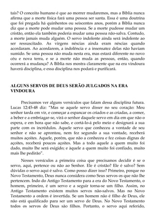 tais? O conceito humano é que ao morrer mudaremos, mas a Bíblia nunca
afirma que a morte física fará uma pessoa ser santa. Essa é uma doutrina
que foi pregada há quinhentos ou seiscentos anos, porém a Bíblia nunca
diz que a morte pode mudar uma pessoa. Se a morte pudesse mudar um
cristão, então ela também poderia mudar uma pessoa não-salva. Contudo,
a morte jamais muda alguém. O servo indolente ainda será indolente ao
ser ressuscitado. As virgens néscias ainda eram néscias quando
acordaram. Ao acordarem, a indolência e a insensatez delas não haviam
sumido. Se uma pessoa não muda nesta era, mas estará diferente no novo
céu e nova terra, e se a morte não muda as pessoas, então, quando
ocorrerá a mudança? A Bíblia nos mostra claramente que na era vindoura
haverá disciplina, e essa disciplina nos podará e purificará.



ALGUNS SERVOS DE DEUS SERÃO JULGADOS NA ERA
VINDOURA

      Precisamos ver alguns versículos que falam dessa disciplina futura.
Lucas 12:45-48 diz: “Mas se aquele servo disser no seu coração: Meu
senhor tarda em vir, e começar a espancar os criados e as criadas, a comer,
a beber e a embriagar-se, virá o senhor daquele servo em dia em que não o
espera, e em hora que não sabe, e cortá-lo-á pelo meio e designará a sua
parte com os incrédulos. Aquele servo que conheceu a vontade de seu
senhor e não se aprontou, nem fez segundo a sua vontade, receberá
muitos açoites. Aquele, porém, que não a conheceu e fez coisas dignas de
açoites, receberá poucos açoites. Mas a todo aquele a quem muito foi
dado, muito lhe será exigido; e àquele a quem muito foi confiado, muito
mais lhe pedirão”.
      Nesses versículos a primeira coisa que precisamos decidir é se o
servo, aqui, pertence ou não ao Senhor. Ele é cristão? Ele é salvo? Sem
dúvidas o servo aqui é salvo. Como posso dizer isso? Primeiro, porque no
Novo Testamento, Deus nunca considera como Seus servos os que não lhe
pertencem. Indo do Antigo Testamento para a era do Novo Testamento, o
homem, primeiro, é um servo e a seguir torna-se um filho. Assim, no
Antigo Testamento existem muitos servos não-salvos. Mas no Novo
Testamento a ordem é invertida. Se um homem não é filho de Deus, ele
não está qualificado para ser um servo de Deus. No Novo Testamento
todos os servos de Deus são filhos. Portanto, o servo aqui referido,
 