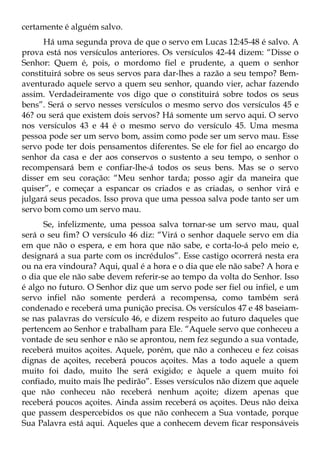 certamente é alguém salvo.
      Há uma segunda prova de que o servo em Lucas 12:45-48 é salvo. A
prova está nos versículos anteriores. Os versículos 42-44 dizem: “Disse o
Senhor: Quem é, pois, o mordomo fiel e prudente, a quem o senhor
constituirá sobre os seus servos para dar-lhes a razão a seu tempo? Bem-
aventurado aquele servo a quem seu senhor, quando vier, achar fazendo
assim. Verdadeiramente vos digo que o constituirá sobre todos os seus
bens”. Será o servo nesses versículos o mesmo servo dos versículos 45 e
46? ou será que existem dois servos? Há somente um servo aqui. O servo
nos versículos 43 e 44 é o mesmo servo do versículo 45. Uma mesma
pessoa pode ser um servo bom, assim como pode ser um servo mau. Esse
servo pode ter dois pensamentos diferentes. Se ele for fiel ao encargo do
senhor da casa e der aos conservos o sustento a seu tempo, o senhor o
recompensará bem e confiar-lhe-á todos os seus bens. Mas se o servo
disser em seu coração: “Meu senhor tarda; posso agir da maneira que
quiser”, e começar a espancar os criados e as criadas, o senhor virá e
julgará seus pecados. Isso prova que uma pessoa salva pode tanto ser um
servo bom como um servo mau.
      Se, infelizmente, uma pessoa salva tornar-se um servo mau, qual
será o seu fim? O versículo 46 diz: “Virá o senhor daquele servo em dia
em que não o espera, e em hora que não sabe, e corta-lo-á pelo meio e,
designará a sua parte com os incrédulos”. Esse castigo ocorrerá nesta era
ou na era vindoura? Aqui, qual é a hora e o dia que ele não sabe? A hora e
o dia que ele não sabe devem referir-se ao tempo da volta do Senhor. Isso
é algo no futuro. O Senhor diz que um servo pode ser fiel ou infiel, e um
servo infiel não somente perderá a recompensa, como também será
condenado e receberá uma punição precisa. Os versículos 47 e 48 baseiam-
se nas palavras do versículo 46, e dizem respeito ao futuro daqueles que
pertencem ao Senhor e trabalham para Ele. “Aquele servo que conheceu a
vontade de seu senhor e não se aprontou, nem fez segundo a sua vontade,
receberá muitos açoites. Aquele, porém, que não a conheceu e fez coisas
dignas de açoites, receberá poucos açoites. Mas a todo aquele a quem
muito foi dado, muito lhe será exigido; e àquele a quem muito foi
confiado, muito mais lhe pedirão”. Esses versículos não dizem que aquele
que não conheceu não receberá nenhum açoite; dizem apenas que
receberá poucos açoites. Ainda assim receberá os açoites. Deus não deixa
que passem despercebidos os que não conhecem a Sua vontade, porque
Sua Palavra está aqui. Aqueles que a conhecem devem ficar responsáveis
 