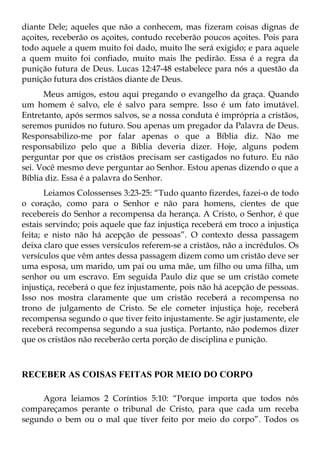 diante Dele; aqueles que não a conhecem, mas fizeram coisas dignas de
açoites, receberão os açoites, contudo receberão poucos açoites. Pois para
todo aquele a quem muito foi dado, muito lhe será exigido; e para aquele
a quem muito foi confiado, muito mais lhe pedirão. Essa é a regra da
punição futura de Deus. Lucas 12:47-48 estabelece para nós a questão da
punição futura dos cristãos diante de Deus.
      Meus amigos, estou aqui pregando o evangelho da graça. Quando
um homem é salvo, ele é salvo para sempre. Isso é um fato imutável.
Entretanto, após sermos salvos, se a nossa conduta é imprópria a cristãos,
seremos punidos no futuro. Sou apenas um pregador da Palavra de Deus.
Responsabilizo-me por falar apenas o que a Bíblia diz. Não me
responsabilizo pelo que a Bíblia deveria dizer. Hoje, alguns podem
perguntar por que os cristãos precisam ser castigados no futuro. Eu não
sei. Você mesmo deve perguntar ao Senhor. Estou apenas dizendo o que a
Bíblia diz. Essa é a palavra do Senhor.
       Leiamos Colossenses 3:23-25: “Tudo quanto fizerdes, fazei-o de todo
o coração, como para o Senhor e não para homens, cientes de que
recebereis do Senhor a recompensa da herança. A Cristo, o Senhor, é que
estais servindo; pois aquele que faz injustiça receberá em troco a injustiça
feita; e nisto não há acepção de pessoas”. O contexto dessa passagem
deixa claro que esses versículos referem-se a cristãos, não a incrédulos. Os
versículos que vêm antes dessa passagem dizem como um cristão deve ser
uma esposa, um marido, um pai ou uma mãe, um filho ou uma filha, um
senhor ou um escravo. Em seguida Paulo diz que se um cristão comete
injustiça, receberá o que fez injustamente, pois não há acepção de pessoas.
Isso nos mostra claramente que um cristão receberá a recompensa no
trono de julgamento de Cristo. Se ele cometer injustiça hoje, receberá
recompensa segundo o que tiver feito injustamente. Se agir justamente, ele
receberá recompensa segundo a sua justiça. Portanto, não podemos dizer
que os cristãos não receberão certa porção de disciplina e punição.



RECEBER AS COISAS FEITAS POR MEIO DO CORPO

     Agora leiamos 2 Coríntios 5:10: “Porque importa que todos nós
compareçamos perante o tribunal de Cristo, para que cada um receba
segundo o bem ou o mal que tiver feito por meio do corpo”. Todos os
 
