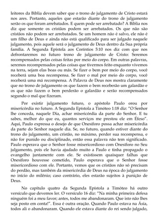 leitores da Bíblia devem saber que o trono de julgamento de Cristo estará
nos ares. Portanto, aqueles que estarão diante do trono de julgamento
serão os que foram arrebatados. E quem pode ser arrebatado? A Bíblia nos
diz que somente os cristãos podem ser arrebatados. Os que não são
cristãos não podem ser arrebatados. Se um homem não é salvo, ele não é
um filho de Deus e ainda não está qualificado para ser julgado naquele
julgamento, pois aquele será o julgamento de Deus dentro da Sua própria
família. A Segunda Epístola aos Coríntios 5:10 nos diz com que nos
defrontaremos no futuro trono de julgamento de Cristo: Seremos
recompensados pelas coisas feitas por meio do corpo. Em outras palavras,
seremos recompensados pelas coisas que tivermos feito enquanto vivemos
na terra, sejam elas boas ou más. Se fizer o bem por meio do corpo, você
receberá uma boa recompensa. Se fizer o mal por meio do corpo, você
receberá uma má recompensa. A Palavra de Deus nos mostra claramente
que no trono de julgamento os que fazem o bem receberão um galardão e
os que não fazem o bem perderão o galardão e serão recompensados
segundo o mal que fizeram.
      Por existir julgamento futuro, o apóstolo Paulo orou por
misericórdia no futuro. A Segunda Epístola a Timóteo 1:18 diz: “O Senhor
lhe conceda, naquele Dia, achar misericórdia da parte do Senhor. E tu
sabes, melhor do que eu, quantos serviços me prestou ele em Éfeso”.
Aqui, Paulo expressa o desejo de que Onesíforo possa achar misericórdia
da parte do Senhor naquele dia. Se, no futuro, quando estiver diante do
trono do julgamento, um cristão, no máximo, perder sua recompensa, e
não for punido ou disciplinado, então essa palavra não tem significado.
Paulo esperava que o Senhor fosse misericordioso com Onesíforo no Seu
julgamento, pois ele havia ajudado muito a Paulo e tinha propagado o
evangelho juntamente com ele. Se existissem quaisquer falhas que
Onesíforo houvesse cometido, Paulo esperava que o Senhor fosse
misericordioso com ele. Portanto, vemos que os cristãos não só precisam
do perdão, mas também da misericórdia de Deus na época do julgamento
no início do milênio; caso contrário, eles estarão sujeitos à punição de
Deus.
      No capítulo quatro da Segunda Epístola a Timóteo há outro
versículo que devemos ler. O versículo 16 diz: “Na minha primeira defesa
ninguém foi a meu favor; antes, todos me abandonaram. Que isto não lhes
seja posto em conta!”. Essa é outra oração. Quando Paulo estava na Ásia,
todos ali o abandonaram. Quando ele estava diante do rei sendo julgado,
 