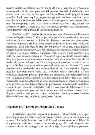 muitos cristãos ocultaram-se com medo da morte. Apesar de o haverem
abandonado, Paulo orou para que tal pecado não fosse levado em conta
contra eles. Portanto, vemos que no futuro Deus ainda julgará nossos
pecados. Paulo orou aqui para que esse pecado não fosse contado contra
eles. Há luz suficiente na Bíblia mostrando-nos que se uma pessoa salva
não for disciplinada pela sua conduta desleixada nesta era, ou não se
arrepender após a disciplina, ela não apenas perderá sua recompensa,
como também será punida de um modo específico.
      Em Mateus 12, o Senhor Jesus menciona especificamente a blasfêmia
contra o Espírito Santo. Todos os pecados podem ser perdoados, todas as
palavras faladas contra o Filho do Homem podem ser perdoadas;
contudo, o pecado da blasfêmia contra o Espírito Santo não pode ser
perdoado. Para esse pecado não haverá perdão nesta era, e não haverá
perdão na era vindoura (v. 32). Na Bíblia, a era vindoura sempre se refere
ao reino. Na língua original, a palavra “era” é aion, e não cosmos. Se a
palavra fosse cosmos, estaria se referindo à organização do mundo. Mas,
uma vez que é aion, ela se refere a um intervalo de tempo. Por isso, ela foi
traduzida para era. Hoje a era é a era da graça. A próxima era será a era na
qual o Senhor virá para reinar por mil anos. Ao ler Mateus 12, você
percebe que o perdão de pecados está dividido em dois períodos. Alguns
pecados são perdoados nesta era, e outros serão perdoados na era
vindoura. Algumas pessoas, por meio de disciplina, são perdoadas nesta
era. Algumas pessoas podem não ter agido bem hoje, mas elas serão
perdoadas no reino. Algumas pessoas são perdoadas ao serem salvas, mas
seus pecados subseqüentes não serão perdoados no reino; pelo contrário,
elas serão severamente castigadas. Este é o ensinamento bíblico acerca da
punição. A punição para o cristão nesta era está suficientemente clara.
Alguns cristãos que pecam, cujos problemas não forem solucionados
diante de Deus hoje, receberão punição no futuro.



O REINO É O TEMPO DA PUNIÇÃO FUTURA

     Exatamente quando ocorrerá a punição futura? Está claro que
haverá punição no futuro após o Senhor voltar; mas em que momento
após a volta do Senhor isso ocorrerá? Consideremos três eras na Bíblia. A
era presente pode ser chamada de era da graça. Ela pode também ser
chamada de era do evangelho ou era da igreja. A era vindoura pode ser
 