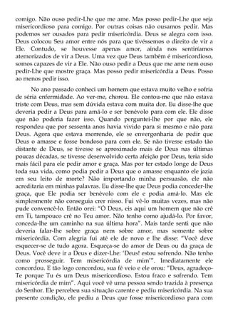 comigo. Não ouso pedir-Lhe que me ame. Mas posso pedir-Lhe que seja
misericordioso para comigo. Por outras coisas não ousamos pedir. Mas
podemos ser ousados para pedir misericórdia. Deus se alegra com isso.
Deus colocou Seu amor entre nós para que tivéssemos o direito de vir a
Ele. Contudo, se houvesse apenas amor, ainda nos sentiríamos
atemorizados de vir a Deus. Uma vez que Deus também é misericordioso,
somos capazes de vir a Ele. Não ouso pedir a Deus que me ame nem ouso
pedir-Lhe que mostre graça. Mas posso pedir misericórdia a Deus. Posso
ao menos pedir isso.
       No ano passado conheci um homem que estava muito velho e sofria
de séria enfermidade. Ao ver-me, chorou. Ele contou-me que não estava
triste com Deus, mas sem dúvida estava com muita dor. Eu disse-lhe que
deveria pedir a Deus para amá-lo e ser benévolo para com ele. Ele disse
que não poderia fazer isso. Quando perguntei-lhe por que não, ele
respondeu que por sessenta anos havia vivido para si mesmo e não para
Deus. Agora que estava morrendo, ele se envergonharia de pedir que
Deus o amasse e fosse bondoso para com ele. Se não tivesse estado tão
distante de Deus, se tivesse se aproximado mais de Deus nas últimas
poucas décadas, se tivesse desenvolvido certa afeição por Deus, teria sido
mais fácil para ele pedir amor e graça. Mas por ter estado longe de Deus
toda sua vida, como podia pedir a Deus que o amasse enquanto ele jazia
em seu leito de morte? Não importando minha persuasão, ele não
acreditaria em minhas palavras. Eu disse-lhe que Deus podia conceder-lhe
graça, que Ele podia ser benévolo com ele e podia amá-lo. Mas ele
simplesmente não conseguia crer nisso. Fui vê-lo muitas vezes, mas não
pude convencê-lo. Então orei: “Ó Deus, eis aqui um homem que não crê
em Ti, tampouco crê no Teu amor. Não tenho como ajudá-lo. Por favor,
conceda-lhe um caminho na sua última hora”. Mais tarde senti que não
deveria falar-lhe sobre graça nem sobre amor, mas somente sobre
misericórdia. Com alegria fui até ele de novo e lhe disse: “Você deve
esquecer-se de tudo agora. Esqueça-se do amor de Deus ou da graça de
Deus. Você deve ir a Deus e dizer-Lhe: ‘Deus! estou sofrendo. Não tenho
como prosseguir. Tem misericórdia de mim’”. Imediatamente ele
concordou. E tão logo concordou, sua fé veio e ele orou: “Deus, agradeço-
Te porque Tu és um Deus misericordioso. Estou fraco e sofrendo. Tem
misericórdia de mim”. Aqui você vê uma pessoa sendo trazida à presença
do Senhor. Ele percebeu sua situação carente e pediu misericórdia. Na sua
presente condição, ele pediu a Deus que fosse misericordioso para com
 