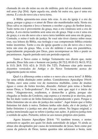 chamada de era do reino ou era do milênio, pois tal era durará somente
mil anos (Ap 20:6). Após aquela era, ainda há outra era, que é uma era
eterna. É a era do novo céu e nova terra.
       A Bíblia apresenta-nos essas três eras. A era da igreja é a era da
graça, porque a graça e o amor de Deus são manifestados nela. Nesta era
Deus salva os injustos e leva o homem a receber a graça do Senhor Jesus.
Tudo nesta era é proveniente da graça, mas a era vindoura será a era de
justiça. A era eterna também será uma era de graça. Hoje a era é uma era
de graça, e a era do novo céu e nova terra também será uma era de graça.
Contudo, o reino é todo de justiça. Se você não tiver clareza sobre essas
eras, sua leitura da Bíblia, sua teologia e sua compreensão bíblica estarão
todas incorretas. Tanto a era da igreja quanto a era do novo céu e nova
terra são eras da graça. Mas, a era do milênio é uma era parentética,
especialmente preparada por Deus, para recompensar os fiéis e punir os
pecaminosos. Aquele período será um período especial.
      Tanto o Novo como o Antigo Testamento nos dizem que, neste
período, Deus lida com o homem em justiça (Sl 72:2; 85:10-13; 96:13; 97:2;
Is 11:5; 26:9; 33:5; 62:1; Jr 33:15; Dn 7:27). Podemos citar pelo menos
duzentos versículos do Antigo e do Novo Testamento acerca do
julgamento justo no reino.
       Qual é a diferença entre o reino e o novo céu e nova terra? A Bíblia
faz uma nítida distinção entre ambos. Consideremos Apocalipse 19:6-8:
“Então, ouvi uma como voz de numerosa multidão, como de muitas
águas e como de fortes trovões, dizendo: Aleluia! pois reina o Senhor
nosso Deus, o Todo-poderoso”. Por favor, note que aqui é o início do
reino. “Alegremo-nos, exultemos, e demos-lhe a glória, porque são
chegadas as bodas do Cordeiro, cuja esposa a si mesma já se ataviou, pois
lhe foi dado vestir-se de linho finíssimo, resplandecente e puro. Porque o
linho finíssimo são os atos de justiça dos santos”. Aqui lemos que o linho
finíssimo foi dado à noiva. Embora tenha sido dado, ele é de justiça. O
linho finíssimo é a justiça nos atos dos que crêem. Na língua original, a
justiça mencionada aqui se refere à justiça nas ações. A palavra justiça tem
o sentido de ações. Portanto, refere-se aos nossos próprios atos justos.
      Agora leiamos Apocalipse 20:4-6: “Vi também tronos, e nestes
sentaram-se aqueles aos quais foi dada autoridade de julgar. Vi ainda as
almas dos decapitados por causa do testemunho de Jesus, bem como por
causa da palavra de Deus, tantos quantos não adoraram a besta, nem
 