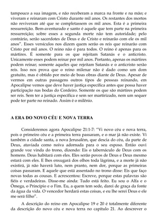 tampouco a sua imagem, e não receberam a marca na fronte e na mão; e
viveram e reinaram com Cristo durante mil anos. Os restantes dos mortos
não reviveram até que se completassem os mil anos. Esta é a primeira
ressurreição. Bem-aventurado e santo é aquele que tem parte na primeira
ressurreição; sobre esses a segunda morte não tem autoridade; pelo
contrário, serão sacerdotes de Deus e de Cristo e reinarão com ele os mil
anos”. Esses versículos nos dizem quem serão os reis que reinarão com
Cristo por mil anos. O reino não é para todos. O reino é apenas para os
mártires. É somente para os que rejeitam Satanás e o anticristo.
Unicamente esses podem reinar por mil anos. Portanto, apenas os mártires
podem reinar; somente aqueles que rejeitam Satanás e o anticristo serão
reis. Isso nos prova que o reino milenar não é dado como um dom
gratuito, mas é obtido por meio de boas obras diante de Deus. Apesar de
vermos em outras passagens outros tipos de pessoas reinando, em
Apocalipse vemos que deve haver justiça específica antes que possa haver
participação nas bodas do Cordeiro. Somente os que são mártires podem
ser reis. Sem ter a justiça específica e sem ser martirizado, nem um sequer
pode ter parte no reinado. Assim é o milênio.



A ERA DO NOVO CÉU E NOVA TERRA

       Consideremos agora Apocalipse 21:1-7: “Vi novo céu e nova terra,
pois o primeiro céu e a primeira terra passaram, e o mar já não existe. Vi
também a cidade santa, a nova Jerusalém, que descia do céu, da parte de
Deus, ataviada como noiva adornada para o seu esposo. Então ouvi
grande voz vinda do trono, dizendo: Eis o tabernáculo de Deus com os
homens. Deus habitará com eles. Eles serão povos de Deus e Deus mesmo
estará com eles. E lhes enxugará dos olhos toda lágrima, e a morte já não
existirá, já não haverá luto, nem pranto, nem dor, porque as primeiras
coisas passaram. E aquele que está assentado no trono disse: Eis que faço
novas todas as cousas. E acrescentou: Escreve, porque estas palavras são
fiéis e verdadeiras. Disse-me ainda: Tudo está feito. Eu sou o Alfa e o
Ômega, o Princípio e o Fim. Eu, a quem tem sede, darei de graça da fonte
da água da vida. O vencedor herdará estas coisas, e eu lhe serei Deus e ele
me será filho”.
     A descrição do reino em Apocalipse 19 e 20 é totalmente diferente
da descrição do novo céu e nova terra no capítulo 21. Ao descrever o
 