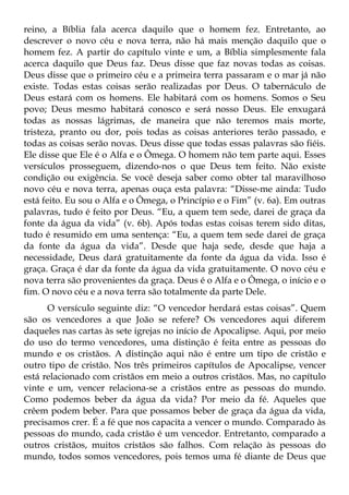 reino, a Bíblia fala acerca daquilo que o homem fez. Entretanto, ao
descrever o novo céu e nova terra, não há mais menção daquilo que o
homem fez. A partir do capítulo vinte e um, a Bíblia simplesmente fala
acerca daquilo que Deus faz. Deus disse que faz novas todas as coisas.
Deus disse que o primeiro céu e a primeira terra passaram e o mar já não
existe. Todas estas coisas serão realizadas por Deus. O tabernáculo de
Deus estará com os homens. Ele habitará com os homens. Somos o Seu
povo; Deus mesmo habitará conosco e será nosso Deus. Ele enxugará
todas as nossas lágrimas, de maneira que não teremos mais morte,
tristeza, pranto ou dor, pois todas as coisas anteriores terão passado, e
todas as coisas serão novas. Deus disse que todas essas palavras são fiéis.
Ele disse que Ele é o Alfa e o Ômega. O homem não tem parte aqui. Esses
versículos prosseguem, dizendo-nos o que Deus tem feito. Não existe
condição ou exigência. Se você deseja saber como obter tal maravilhoso
novo céu e nova terra, apenas ouça esta palavra: “Disse-me ainda: Tudo
está feito. Eu sou o Alfa e o Ômega, o Princípio e o Fim” (v. 6a). Em outras
palavras, tudo é feito por Deus. “Eu, a quem tem sede, darei de graça da
fonte da água da vida” (v. 6b). Após todas estas coisas terem sido ditas,
tudo é resumido em uma sentença: “Eu, a quem tem sede darei de graça
da fonte da água da vida”. Desde que haja sede, desde que haja a
necessidade, Deus dará gratuitamente da fonte da água da vida. Isso é
graça. Graça é dar da fonte da água da vida gratuitamente. O novo céu e
nova terra são provenientes da graça. Deus é o Alfa e o Ômega, o início e o
fim. O novo céu e a nova terra são totalmente da parte Dele.
      O versículo seguinte diz: “O vencedor herdará estas coisas”. Quem
são os vencedores a que João se refere? Os vencedores aqui diferem
daqueles nas cartas às sete igrejas no início de Apocalipse. Aqui, por meio
do uso do termo vencedores, uma distinção é feita entre as pessoas do
mundo e os cristãos. A distinção aqui não é entre um tipo de cristão e
outro tipo de cristão. Nos três primeiros capítulos de Apocalipse, vencer
está relacionado com cristãos em meio a outros cristãos. Mas, no capítulo
vinte e um, vencer relaciona-se a cristãos entre as pessoas do mundo.
Como podemos beber da água da vida? Por meio da fé. Aqueles que
crêem podem beber. Para que possamos beber de graça da água da vida,
precisamos crer. É a fé que nos capacita a vencer o mundo. Comparado às
pessoas do mundo, cada cristão é um vencedor. Entretanto, comparado a
outros cristãos, muitos cristãos são falhos. Com relação às pessoas do
mundo, todos somos vencedores, pois temos uma fé diante de Deus que
 