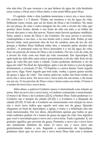 elas não têm. Os que vencem e os que bebem da água da vida herdarão
essas coisas, e Deus será o Deus deles, e eles serão filhos para Deus.
      O capítulo vinte e dois também menciona o novo céu e nova terra.
Os versículos 1 a 5 dizem: “Então, me mostrou o rio da água da vida,
brilhante como cristal, que sai do trono de Deus e do Cordeiro. No meio
da sua praça, de uma e outra margem do rio, está a árvore da vida, que
produz doze frutos, dando o seu fruto de mês em mês, e as folhas da
árvore são para a cura dos povos. Nunca mais haverá qualquer maldição.
Nela, estará o trono de Deus e do Cordeiro. Os seus servos o servirão,
contemplarão a sua face, e na sua fronte está o nome dele. Então, já não
haverá noite, nem precisam eles de luz de candeia, nem da luz do sol,
porque o Senhor Deus brilhará sobre eles, e reinarão pelos séculos dos
séculos”. A principal coisa na Nova Jerusalém é o rio da água da vida.
Esse rio procede do trono de Deus e do Cordeiro. Por ser o rio da vida, há
a árvore da vida, com seu fruto da vida crescendo. Em Apocalipse 22,
após tudo ter sido dito, uma coisa é proeminente, o rio da vida. Esse rio da
água da vida flui por toda a cidade. Como podemos desfrutar o rio da
água da vida? No final de Apocalipse, após o era do reino e a era da igreja
terminarem, o versículo 17 diz: “O Espírito e a noiva dizem: Vem! Aquele
que ouve, diga: Vem! Aquele que tem sede, venha, e quem quiser receba
de graça a água da vida”. Em outras palavras, todos são bem-vindos no
novo céu e nova terra. No novo céu e nova terra há um trono, e do trono
sai um rio. O rio provém de Deus e tem o trono como sua fonte. O trono é
o centro do novo céu e nova terra.
      Além disso, a palavra Cordeiro nunca é mencionada com relação ao
reino. Mas no novo céu e nova terra, o Cordeiro certamente é mencionado.
O trono é de Deus e do Cordeiro (22:1); o Senhor Deus Todo-poderoso e o
Cordeiro são o templo da cidade (21:22); e o Cordeiro é a lâmpada da
cidade (21:23). O fato de o Cordeiro ser mencionado com relação ao novo
céu e nova terra indica que aquela será uma era da graça. Quando
chegamos ao final de Apocalipse, a igreja, o reino, e a tribulação não são
mais mencionados. Em vez disso, descobrimos apenas que todos os que
estão sedentos podem vir e tomar de graça da água da vida. Isso significa
que você é convidado para o novo céu e nova terra. Tudo é gratuito. E, ser
gratuito significa que provém da graça. Portanto, o novo céu e nova terra
são totalmente distintos do reino. O novo céu e nova terra são
gratuitamente dados a nós. Segundo o ensinamento de Apocalipse,
podemos dizer que no novo céu e nova terra Deus lida com o homem
 