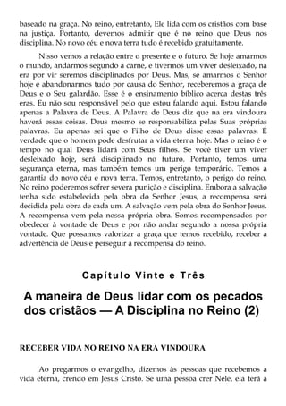 baseado na graça. No reino, entretanto, Ele lida com os cristãos com base
na justiça. Portanto, devemos admitir que é no reino que Deus nos
disciplina. No novo céu e nova terra tudo é recebido gratuitamente.
      Nisso vemos a relação entre o presente e o futuro. Se hoje amarmos
o mundo, andarmos segundo a carne, e tivermos um viver desleixado, na
era por vir seremos disciplinados por Deus. Mas, se amarmos o Senhor
hoje e abandonarmos tudo por causa do Senhor, receberemos a graça de
Deus e o Seu galardão. Esse é o ensinamento bíblico acerca destas três
eras. Eu não sou responsável pelo que estou falando aqui. Estou falando
apenas a Palavra de Deus. A Palavra de Deus diz que na era vindoura
haverá essas coisas. Deus mesmo se responsabiliza pelas Suas próprias
palavras. Eu apenas sei que o Filho de Deus disse essas palavras. É
verdade que o homem pode desfrutar a vida eterna hoje. Mas o reino é o
tempo no qual Deus lidará com Seus filhos. Se você tiver um viver
desleixado hoje, será disciplinado no futuro. Portanto, temos uma
segurança eterna, mas também temos um perigo temporário. Temos a
garantia do novo céu e nova terra. Temos, entretanto, o perigo do reino.
No reino poderemos sofrer severa punição e disciplina. Embora a salvação
tenha sido estabelecida pela obra do Senhor Jesus, a recompensa será
decidida pela obra de cada um. A salvação vem pela obra do Senhor Jesus.
A recompensa vem pela nossa própria obra. Somos recompensados por
obedecer à vontade de Deus e por não andar segundo a nossa própria
vontade. Que possamos valorizar a graça que temos recebido, receber a
advertência de Deus e perseguir a recompensa do reino.



                  Capítulo Vinte e Três

 A maneira de Deus lidar com os pecados
 dos cristãos — A Disciplina no Reino (2)

RECEBER VIDA NO REINO NA ERA VINDOURA

     Ao pregarmos o evangelho, dizemos às pessoas que recebemos a
vida eterna, crendo em Jesus Cristo. Se uma pessoa crer Nele, ela terá a
 