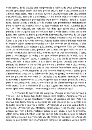 vida eterna. Todo aquele que compreende a Palavra de Deus sabe que na
era da igreja hoje, assim que uma pessoa crê, ela tem a vida eterna. Essa é
a nossa mensagem. Mas a questão agora é: Quando é que esta vida eterna
é manifestada, revelada e desfrutada? Hoje, nossa mente e espírito estão
sendo constantemente perseguidos pela morte. Satanás ainda é muito
forte. Sendo assim, quando a vida eterna será plenamente manifestada?
Será no novo céu e nova terra? ou isso ocorrerá no reino? Leiamos João
5:24-29: “Em verdade, em verdade vos digo que quem ouve a Minha
palavra e crê Naquele que Me enviou, tem a vida eterna e não entra em
juízo, mas passou da morte para a vida. Em verdade, em verdade vos digo
que vem a hora, e agora é, em que os mortos ouvirão a voz do Filho de
Deus; e os que a ouvirem, viverão. Porque assim como o Pai tem vida em
Si mesmo, assim também concedeu ao Filho ter vida em Si mesmo. E Lhe
deu autoridade para exercer o julgamento, porque é o Filho do Homem.
Não vos maravilheis disso, porque vem a hora em que todos os que se
acham nos túmulos ouvirão a Sua voz e sairão: os que tiverem feito o bem,
para a ressurreição da vida; e os que tiverem praticado o mal, para a
ressurreição do juízo”. Aqui, o versículo 24 diz que desde que uma pessoa
creia, ela tem a vida eterna e não entra em juízo. Aquele que ouve a
palavra do Senhor e crê no Pai que enviou o Senhor tem a vida eterna.
Contudo, o versículo 29 diz que os que tiverem feito o bem sairão para a
ressurreição da vida, enquanto os que tiverem praticado o mal sairão para
a ressurreição do juízo. A palavra vida (zoe, no grego) no versículo 29 é a
mesma palavra do versículo 24. Aqueles que tiverem praticado o bem
sairão para a ressurreição da zoe, e aqueles que tiverem praticado o mal,
para a ressurreição do juízo. O versículo 24 diz claramente que já temos a
vida eterna. Mas o versículo 29 diz que alguns não terão a vida eterna,
senão após a ressurreição. Você consegue ver a diferença aqui?
      O versículo 25 ocorre na era da igreja. Diz que os mortos ouvirão a
voz do Filho de Deus. Nós todos somos esses mortos. Ouvimos a voz do
Filho de Deus e, como resultado, vivemos. O versículo 28 diz: “Não vos
maravilheis disso, porque vem a hora em que todos os que se acham nos
túmulos ouvirão a Sua voz e sairão”. O versículo 25 diz que vem a hora e
já chegou. O versículo 28, entretanto, omite a frase “e já chegou”, dizendo
apenas que vem a hora. Portanto, refere-se ao futuro, e não ao presente.
Além disso, aqui o Senhor Jesus diz que no futuro todos os que se acham
nos túmulos sairão. No versículo 25, Ele refere-se “aos mortos”. Aqui Ele
refere-se aos mortos que se acham nos túmulos. O versículo 25 fala sobre
 