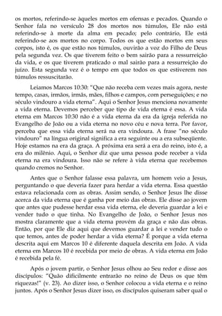 os mortos, referindo-se àqueles mortos em ofensas e pecados. Quando o
Senhor fala no versículo 28 dos mortos nos túmulos, Ele não está
referindo-se à morte da alma em pecado; pelo contrário, Ele está
referindo-se aos mortos no corpo. Todos os que estão mortos em seus
corpos, isto é, os que estão nos túmulos, ouvirão a voz do Filho de Deus
pela segunda vez. Os que tiverem feito o bem sairão para a ressurreição
da vida, e os que tiverem praticado o mal sairão para a ressurreição do
juízo. Esta segunda vez é o tempo em que todos os que estiverem nos
túmulos ressuscitarão.
      Leiamos Marcos 10:30: “Que não receba cem vezes mais agora, neste
tempo, casas, irmãos, irmãs, mães, filhos e campos, com perseguições; e no
século vindouro a vida eterna”. Aqui o Senhor Jesus menciona novamente
a vida eterna. Devemos perceber que tipo de vida eterna é essa. A vida
eterna em Marcos 10:30 não é a vida eterna da era da igreja referida no
Evangelho de João ou a vida eterna no novo céu e nova terra. Por favor,
perceba que essa vida eterna será na era vindoura. A frase “no século
vindouro” na língua original significa a era seguinte ou a era subseqüente.
Hoje estamos na era da graça. A próxima era será a era do reino, isto é, a
era do milênio. Aqui, o Senhor diz que uma pessoa pode receber a vida
eterna na era vindoura. Isso não se refere à vida eterna que recebemos
quando cremos no Senhor.
      Antes que o Senhor falasse essa palavra, um homem veio a Jesus,
perguntando o que deveria fazer para herdar a vida eterna. Essa questão
estava relacionada com as obras. Assim sendo, o Senhor Jesus lhe disse
acerca da vida eterna que é ganha por meio das obras. Ele disse ao jovem
que antes que pudesse herdar essa vida eterna, ele deveria guardar a lei e
vender tudo o que tinha. No Evangelho de João, o Senhor Jesus nos
mostra claramente que a vida eterna provém da graça e não das obras.
Então, por que Ele diz aqui que devemos guardar a lei e vender tudo o
que temos, antes de poder herdar a vida eterna? É porque a vida eterna
descrita aqui em Marcos 10 é diferente daquela descrita em João. A vida
eterna em Marcos 10 é recebida por meio de obras. A vida eterna em João
é recebida pela fé.
      Após o jovem partir, o Senhor Jesus olhou ao Seu redor e disse aos
discípulos: “Quão dificilmente entrarão no reino de Deus os que têm
riquezas!” (v. 23). Ao dizer isso, o Senhor colocou a vida eterna e o reino
juntos. Após o Senhor Jesus dizer isso, os discípulos quiseram saber qual o
 