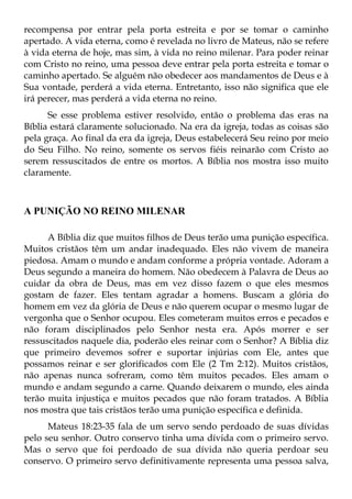 recompensa por entrar pela porta estreita e por se tomar o caminho
apertado. A vida eterna, como é revelada no livro de Mateus, não se refere
à vida eterna de hoje, mas sim, à vida no reino milenar. Para poder reinar
com Cristo no reino, uma pessoa deve entrar pela porta estreita e tomar o
caminho apertado. Se alguém não obedecer aos mandamentos de Deus e à
Sua vontade, perderá a vida eterna. Entretanto, isso não significa que ele
irá perecer, mas perderá a vida eterna no reino.
      Se esse problema estiver resolvido, então o problema das eras na
Bíblia estará claramente solucionado. Na era da igreja, todas as coisas são
pela graça. Ao final da era da igreja, Deus estabelecerá Seu reino por meio
do Seu Filho. No reino, somente os servos fiéis reinarão com Cristo ao
serem ressuscitados de entre os mortos. A Bíblia nos mostra isso muito
claramente.



A PUNIÇÃO NO REINO MILENAR

      A Bíblia diz que muitos filhos de Deus terão uma punição específica.
Muitos cristãos têm um andar inadequado. Eles não vivem de maneira
piedosa. Amam o mundo e andam conforme a própria vontade. Adoram a
Deus segundo a maneira do homem. Não obedecem à Palavra de Deus ao
cuidar da obra de Deus, mas em vez disso fazem o que eles mesmos
gostam de fazer. Eles tentam agradar a homens. Buscam a glória do
homem em vez da glória de Deus e não querem ocupar o mesmo lugar de
vergonha que o Senhor ocupou. Eles cometeram muitos erros e pecados e
não foram disciplinados pelo Senhor nesta era. Após morrer e ser
ressuscitados naquele dia, poderão eles reinar com o Senhor? A Bíblia diz
que primeiro devemos sofrer e suportar injúrias com Ele, antes que
possamos reinar e ser glorificados com Ele (2 Tm 2:12). Muitos cristãos,
não apenas nunca sofreram, como têm muitos pecados. Eles amam o
mundo e andam segundo a carne. Quando deixarem o mundo, eles ainda
terão muita injustiça e muitos pecados que não foram tratados. A Bíblia
nos mostra que tais cristãos terão uma punição específica e definida.
      Mateus 18:23-35 fala de um servo sendo perdoado de suas dívidas
pelo seu senhor. Outro conservo tinha uma dívida com o primeiro servo.
Mas o servo que foi perdoado de sua dívida não queria perdoar seu
conservo. O primeiro servo definitivamente representa uma pessoa salva,
 