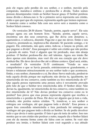 pois ele rogou pelo perdão do seu senhor, e o senhor, movido pela
compaixão, mandou-o embora e perdoou-lhe a dívida. Todos somos
pessoas desamparadas vindo ao Senhor buscar graça. O Senhor perdoou
nossa dívida e deixou-nos ir. Se o primeiro servo representa um cristão,
então o que quer que ele expresse, representa aquilo que iremos expressar.
A maneira como o senhor lida com seu servo será a maneira como o
Senhor lidará conosco.
       Os versículos 28-30 dizem: “Saindo, porém, aquele servo”. Ele saiu
porque agora era um homem livre. “Saindo, porém, aquele servo,
encontrou um dos seus conservos, que lhe devia cem denários; e,
agarrando-o, o sufocava, dizendo: Paga-me o que me deves. Então o seu
conservo, prostando-se, implorava-lhe dizendo: Sê paciente comigo, e te
pagarei. Ele, entretanto, não quis; antes, indo-se, o lançou na prisão, até
que pagasse a dívida”. Essa passagem é sobre um cristão que não perdoa
o pecado de outro. Você é alguém que foi perdoado, mas não deseja
perdoar. O Senhor perdoou-lhe dez mil talentos. Agora seu irmão lhe
deve apenas cem denários, mas você diz em seu coração que ele deve
restituir-lhe. Ele deve devolver-lhe até o último centavo. Qual será, então,
o resultado? Os versículos 31-33 continuam: “Vendo os seus
companheiros o que se havia passado, entristeceram-se grandemente, e
foram e relataram minuciosamente ao seu senhor tudo o que acontecera.
Então, o seu senhor, chamando-o a si, lhe disse: Servo malvado, perdoei-te
toda aquela dívida porque me suplicaste; não devias tu, igualmente, ter
misericórdia do teu conservo, como também eu tive misericórdia de ti?”
Que aquela pessoa representa uma pessoa salva é novamente provado
pelo fato de que o Senhor teve misericórdia dele. O Senhor disse: Não
devias tu, igualmente, ter misericórdia do teu conservo, como também eu
tive misericórdia de ti? Não devias perdoar teu conservo como eu te
perdoei? Isso prova que essa pessoa representa alguém que recebeu a
misericórdia e o perdão de Deus. Ele deve ser alguém que já tem a vida,
contudo, não perdoa outros cristãos. “E, irando-se, o seu senhor o
entregou aos verdugos, até que pagasse toda a dívida”. Essa pessoa a
quem fora concedida misericórdia e fora perdoada foi entregue aos
verdugos até que pagasse toda a dívida ao Senhor. Se ele podia devolver
tudo o que devia é outra questão. O fato é que ele teria de sofrer. Isso nos
mostra que se um cristão não perdoar a outro, naquele dia o Senhor lidará
com ele da mesma forma como ele lidou com os outros. Se você não
perdoar seu irmão, o Senhor lidará com você segundo a sua atitude
 