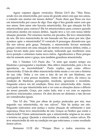 ele.
      Agora vejamos alguns versículos. Efésios 2:4-5 diz: “Mas Deus,
sendo rico em misericórdia, por causa do grande amor com que nos amou,
e estando nós mortos em nossos delitos”. Paulo disse que Deus era rico
em misericórdia por causa de algo. Esse algo é Seu grande amor com que
nos amou. Sem amor não haveria misericórdia. Em que situação foi Ele
misericordioso para conosco? Ele foi misericordioso para conosco quando
estávamos mortos em nossos delitos. Aquilo teve a ver com nossa infeliz
situação presente. Por estarmos mortos em pecados, Ele teve misericórdia
de nós. Ele teve misericórdia de nós baseado em Seu amor por nós. Que
acontece após a misericórdia? O versículo 8 prossegue dizendo-nos que
Ele nos salvou pela graça. Portanto, a misericórdia foi-nos mostrada
porque estávamos em uma situação de mortos em nossos delitos; então, a
graça foi-nos dada para nossa salvação, indicando que recebemos uma
nova posição e entramos numa nova esfera. Agradecemos a Deus porque
não há somente amor e graça, mas também grandiosa misericórdia.
      Em 1 Timóteo 1:13 Paulo diz: “A mim que noutro tempo era
blasfemo e perseguidor e insolente. Mas obtive misericórdia, pois o fiz na
ignorância, na incredulidade”. Paulo explica aqui como obteve
misericórdia. O fato de obter misericórdia tinha muito a ver com a história
de sua vida. Tinha a ver com o fato de ser ele um blasfemo, um
perseguidor e uma pessoa insolente. Antes de ser salvo, ele estava na
condição de blasfemo, perseguidor, insolente, ignorante e incrédulo.
Enquanto estava em tal condição, Deus teve misericórdia dele. Assim,
você pode ver que misericórdia tem a ver com as situações duras e difíceis
do nosso passado. Graça, por outro lado, tem a ver com os aspectos
positivos relacionados conosco. Os dois devem ser distintos e não devem
ser considerados iguais.
      Tito 3:5 diz: “Não por obras de justiça praticadas por nós, mas
segundo sua misericórdia, ele nos salvou”. Não há justiça em nós.
Enquanto estávamos sem justiça e numa situação de sofrimento e sem
esperança, Deus teve misericórdia de nós. Graças ao Senhor que existe a
misericórdia! Vimos anteriormente que a misericórdia origina-se no amor
e termina na graça. Quando a misericórdia se estende, somos salvos. Ele
teve misericórdia de nós na condição em que estávamos, e como resultado
fomos salvos.
       Romanos   11:32   diz:   “Porque   Deus   a   todos   encerrou   na
 