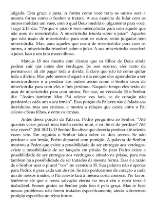 julgado. Esta graça é justa. A forma como você trata os outros será a
mesma forma como o Senhor o tratará. A sua maneira de lidar com os
outros moldará um vaso, com o qual Deus medirá o julgamento para você.
Tiago 2:13 diz: “Porque o juízo é sem misericórdia para com aquele que
não usou de misericórdia. A misericórdia triunfa sobre o juízo”. Aqueles
que não usam de misericórdia para com os outros serão julgados sem
misericórdia. Mas, para aqueles que usam de misericórdia para com os
outros, a misericórdia triunfará sobre o juízo. A sua misericórdia excederá
o juízo. Isso é um fato maravilhoso.
      Mateus 18 nos mostra com clareza que os filhos de Deus ainda
podem cair nas mãos dos verdugos. Se isso ocorrer, eles terão de
permanecer ali até pagar toda a dívida. É claro que não há como quitar
toda a dívida. Mas pelo menos chegará o dia em que eles aprenderão a ser
misericordiosos e a perdoar aos outros assim como o Senhor usou de
misericórdia para com eles e lhes perdoou. Naquele tempo eles terão de
usar de misericórdia para com outros. Por isso, no versículo 35 o Senhor
diz: “Assim também Meu Pai celeste vos fará, se de coração não
perdoardes cada um a seu irmão”. Essa porção da Palavra não é falada aos
incrédulos, mas aos cristãos, e mostra a relação que existe entre o Pai
celeste e Seus filhos, e entre os irmãos.
      Antes dessa porção da Palavra, Pedro perguntou ao Senhor: “Até
quantas vezes pecará meu irmão contra mim, e eu lhe ei de perdoar? Até
sete vezes?” (Mt 18:21). O Senhor lhe disse que deveria perdoar até setenta
vezes sete. Em seguida o Senhor falou sobre os dois servos. Se não
perdoar a seu irmão, Pedro deparará com punição. A palavra do Senhor
mostrou a Pedro que existe a possibilidade de ser entregue aos verdugos;
existe a possibilidade de ser lançado em prisão. Se para Pedro existe a
possibilidade de ser entregue aos verdugos e atirado na prisão, para nós
também há a possibilidade de ser tratados da mesma forma. Essa é a razão
de o Senhor usar o plural “vos” no versículo 35. Sua palavra não é apenas
para Pedro, é para cada um de nós. Se não perdoarmos de coração a cada
um de nossos irmãos, o Pai celeste fará a mesma coisa conosco. Por favor,
lembre-se de que a nossa salvação eterna no novo céu e nova terra é
inabalável. Somos gratos ao Senhor pois isso é pela graça. Mas se hoje
nossos problemas não forem tratados especificamente, ainda sofreremos
punição específica no reino futuro.
 