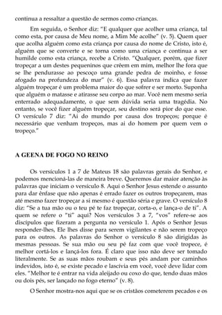 continua a ressaltar a questão de sermos como crianças.
      Em seguida, o Senhor diz: “E qualquer que acolher uma criança, tal
como esta, por causa de Meu nome, a Mim Me acolhe” (v. 5). Quem quer
que acolha alguém como esta criança por causa do nome de Cristo, isto é,
alguém que se converte e se torna como uma criança e continua a ser
humilde como esta criança, recebe a Cristo. “Qualquer, porém, que fizer
tropeçar a um destes pequeninos que crêem em mim, melhor lhe fora que
se lhe pendurasse ao pescoço uma grande pedra de moinho, e fosse
afogado na profundeza do mar” (v. 6). Essa palavra indica que fazer
alguém tropeçar é um problema maior do que sofrer e ser morto. Suponha
que alguém o matasse e atirasse seu corpo ao mar. Você nem mesmo seria
enterrado adequadamente, o que sem dúvida seria uma tragédia. No
entanto, se você fizer alguém tropeçar, seu destino será pior do que esse.
O versículo 7 diz: “Ai do mundo por causa dos tropeços; porque é
necessário que venham tropeços, mas ai do homem por quem vem o
tropeço.”



A GEENA DE FOGO NO REINO

       Os versículos 1 a 7 de Mateus 18 são palavras gerais do Senhor, e
podemos mencioná-las de maneira breve. Queremos dar maior atenção às
palavras que iniciam o versículo 8. Aqui o Senhor Jesus estende o assunto
para dar ênfase que não apenas é errado fazer os outros tropeçarem, mas
até mesmo fazer tropeçar a si mesmo é questão séria e grave. O versículo 8
diz: “Se a tua mão ou o teu pé te faz tropeçar, corta-o, e lança-o de ti”. A
quem se refere o “ti” aqui? Nos versículos 3 a 7, “vos” refere-se aos
discípulos que fizeram a pergunta no versículo 1. Após o Senhor Jesus
responder-lhes, Ele lhes disse para serem vigilantes e não serem tropeço
para os outros. As palavras do Senhor o versículo 8 são dirigidas às
mesmas pessoas. Se sua mão ou seu pé faz com que você tropece, é
melhor cortá-los e lançá-los fora. É claro que isso não deve ser tomado
literalmente. Se as suas mãos roubam e seus pés andam por caminhos
indevidos, isto é, se existe pecado e lascívia em você, você deve lidar com
eles. “Melhor te é entrar na vida aleijado ou coxo do que, tendo duas mãos
ou dois pés, ser lançado no fogo eterno” (v. 8).
     O Senhor mostra-nos aqui que se os cristãos cometerem pecados e os
 